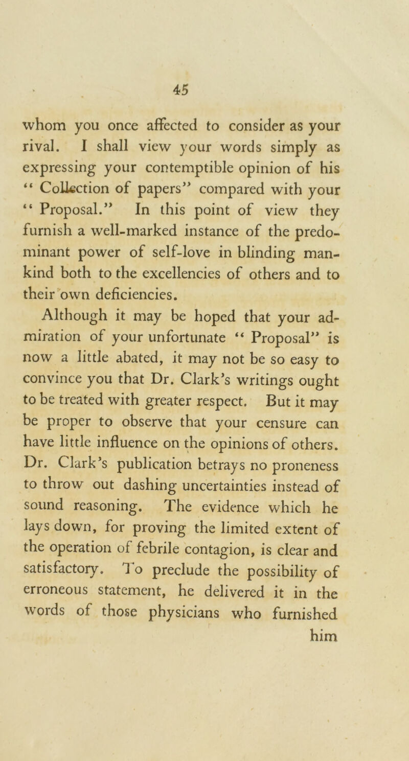 whom you once affected to consider as your rival. I shall view your words simply as expressing your contemptible opinion of his “ Collection of papers” compared with your “ Proposal.” In this point of view they furnish a well-marked instance of the predo- minant power of self-love in blinding man- kind both to the excellencies of others and to their own deficiencies. Although it may be hoped that your ad- miration of your unfortunate “ Proposal” is now a little abated, it may not be so easy to convince you that Dr. Clark’s writings ought to be treated with greater respect. But it may be proper to observe that your censure can have little influence on the opinions of others. Dr. Clark’s publication betrays no proneness to throw out dashing uncertainties instead of sound reasoning. The evidence which he lays down, for proving the limited extent of the operation of febrile contagion, is clear and satisfactory. 1 o preclude the possibility of erroneous statement, he delivered it in the wTords of those physicians who furnished him