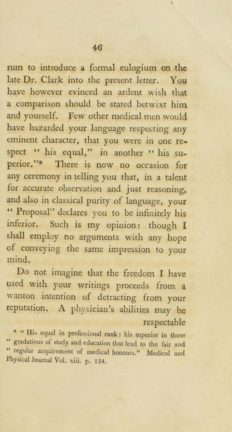 4 6 rum to introduce a formal eulogium on the late Dr. Clark into the present letter. You have however evinced an ardent wish that a comparison should be stated betwixt him and yourself. Few other medical men would have hazarded your language respecting any eminent character, that you were in one re- spect 44 his equal,” in another 44 his su- perior.”* There is now no occasion for any ceremony in telling you that, in a talent for accurate observation and just reasoning, and also in classical purity of language, your Proposal” declares you to be infinitely his inferior. Such is my opinion: though I shall employ no arguments with any hope of conveying the same impression to your mind. Do not imagine that the freedom I have used with your writings proceeds from a wanton intention of detracting from your reputation. A physician’s abilities may be respectable * “ His equal in professional rank: his superior in those gradations of study and education that lead to the fair and regular acquirement of medical honours.” Medical and Physical Journal Vol. xiii. p. 134.