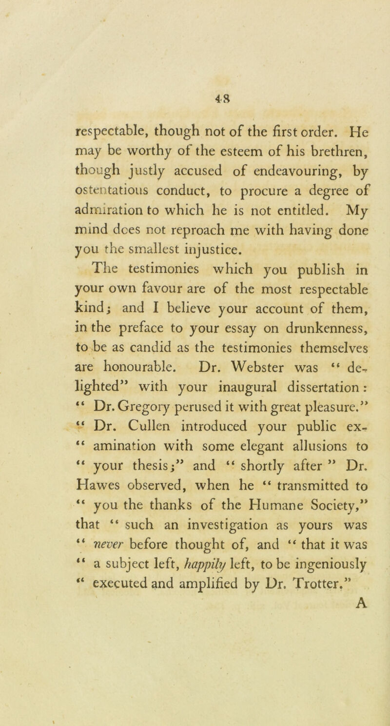 4 8 respectable, though not of the first order. He may be worthy of the esteem of his brethren, though justly accused of endeavouring, by ostentatious conduct, to procure a degree of admiration to which he is not entitled. My mind dees not reproach me with having done you the smallest injustice. The testimonies which you publish in your own favour are of the most respectable kind; and I believe your account of them, in the preface to your essay on drunkenness, to be as candid as the testimonies themselves are honourable. Dr. Webster was “ de- lighted” with your inaugural dissertation: “ Dr. Gregory perused it with great pleasure.” “ Dr. Cullen introduced your public ex- “ amination with some elegant allusions to “ your thesis;” and “shortly after” Dr. Hawes observed, when he “ transmitted to “ you the thanks of the Humane Society,” that “ such an investigation as yours was “ never before thought of, and “ that it was “ a subject left, happih/ left, to be ingeniously “ executed and amplified by Dr. Trotter.” A