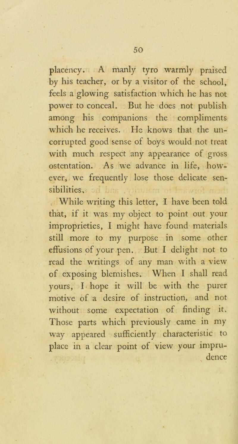 placency. A manly tyro warmly praised by his teacher, or by a visitor of the school, feels a glowing satisfaction which he has not power to conceal. But he does not publish among his companions the compliments which he receives. He knows that the un- corrupted good sense of boy's would not treat with much respect any appearance of gross ostentation. As we advance in life, how- ever, we frequently lose those delicate sen- sibilities* While writing this letter, I have been told that, if it was my object to point out your improprieties, I might have found materials still more to my purpose in some other effusions of your pen. But I delight not to read the writings of any man with a view of exposing blemishes. When I shall read yours, I hope it will be with the purer motive of a desire of instruction, and not without some expectation of finding it. Those parts which previously came in my way appeared sufficiently characteristic to place in a clear point of view your impru- dence