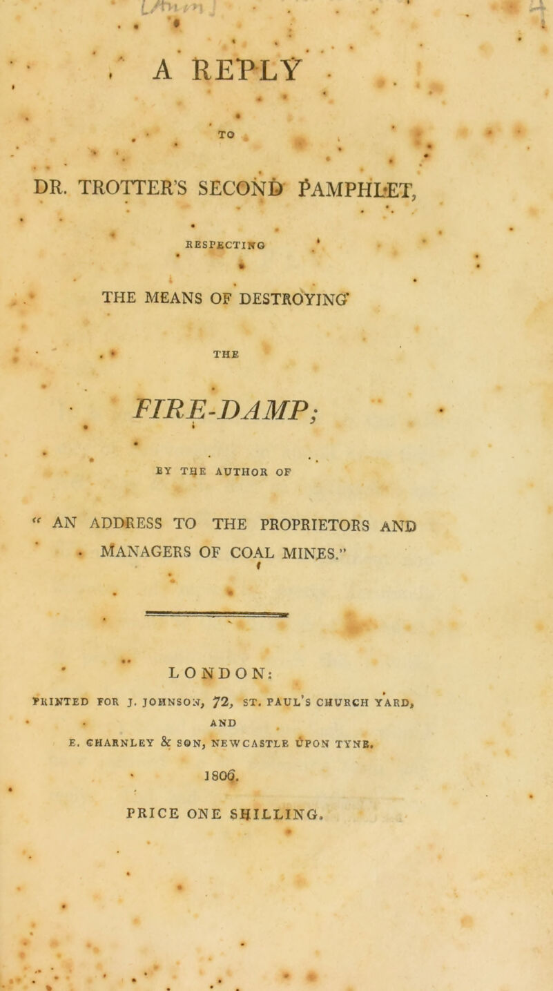 ■ A REPLY TO DR. TROTTER’S SECOND PAMPHDET, respecting THE MEANS OF DESTROYING* THE FIRE-DAMP; • * BY THE AUTHOR OF “ AN ADDRESS TO THE PROPRIETORS AND • Managers of coal mines.” f LONDON: PRINTED FOR J. JOHNSON, J2, ST. PAUL’S CHURCH YARD, AND E. GHARNLEY & SON, NEWCASTLE UPON TYNE. ] 80§. PRICE ONE SHILLING