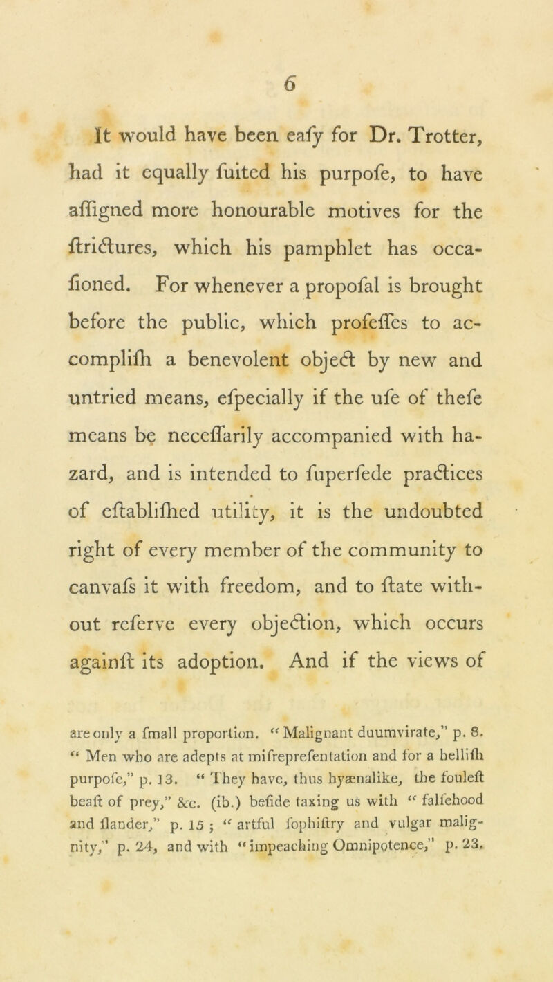 It would have been eafy for Dr. Trotter, had it equally fuited his purpofe, to have affigned more honourable motives for the ffridlures, which his pamphlet has occa- fioned. For whenever a propofal is brought before the public, which profeifes to ac- complifh a benevolent objedl by new and untried means, efpecially if the ufe of thefe means be neceflarily accompanied with ha- zard, and is intended to fuperfede practices of ellablifhed utility, it is the undoubted right of every member of the community to canvafs it with freedom, and to {late with- out referve every objection, which occurs againil its adoption. And if the views of are only a fmall proportion. “ Malignant duumvirate,” p. 8. “ Men who are adepts at mifreprefentation and for a hellifli purpofe,” p. 13. “ They have, thus hyaenalike, the fouled bead of prey,” &c. (ib.) befide taxing us with “ fallehood and dander,” p. 15 ; “ artful fophiftry and vulgar malig- nity,” p. 24, and with “ impeaching Omnipotence,” p. 23.