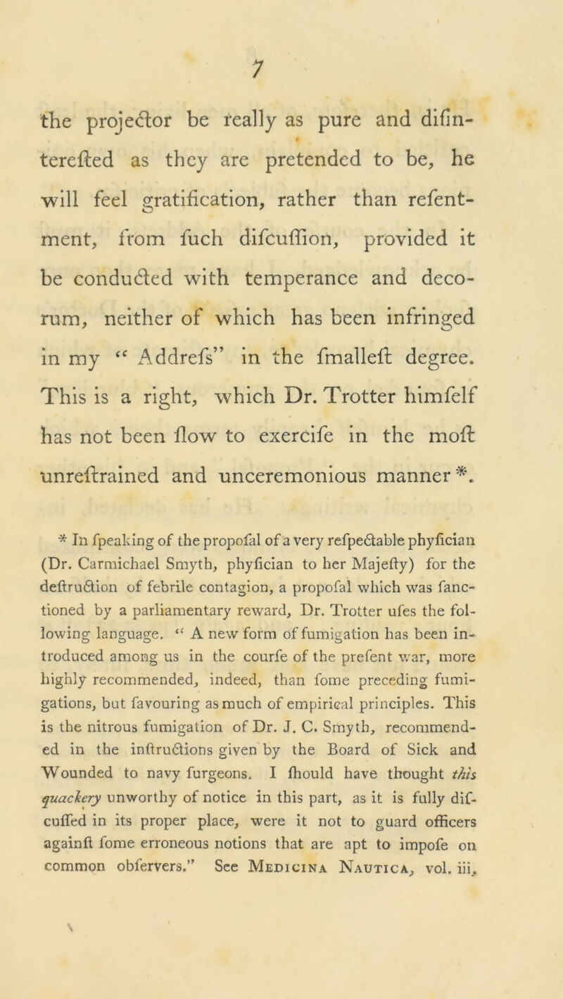 the projector be really as pure and difin- terefled as they are pretended to be, he will feel gratification, rather than refent- ment, from fuch difcufhon, provided it be conduced with temperance and deco- rum, neither of which has been infringed in my “ Addrefs” in the fmallefl: degree. This is a right, which Dr. Trotter himfelf has not been flow to exercife in the moffc unreflrained and unceremonious manner*. * In fpeaking of the propofal of a very refpedtable phyfician (Dr. Carmichael Smyth, phyfician to her Majefty) for the deftrudtion of febrile contagion, a propofal which was fanc- tioned by a parliamentary reward. Dr. Trotter ufes the fol- lowing language. “ A new form of fumigation has been in- troduced among us in the courfe of the prefent war, more highly recommended, indeed, than fome preceding fumi- gations, but favouring as much of empirical principles. This is the nitrous fumigation of Dr. J. C. Smyth, recommend- ed in the inftrudtions given by the Board of Sick and Wounded to navy furgeons. I fhould have thought this quackery unworthy of notice in this part, as it is fully dif- cufifed in its proper place, were it not to guard officers againft fome erroneous notions that are apt to impofe on common oblervers.” See Medicina Nautica, vol. iii. \