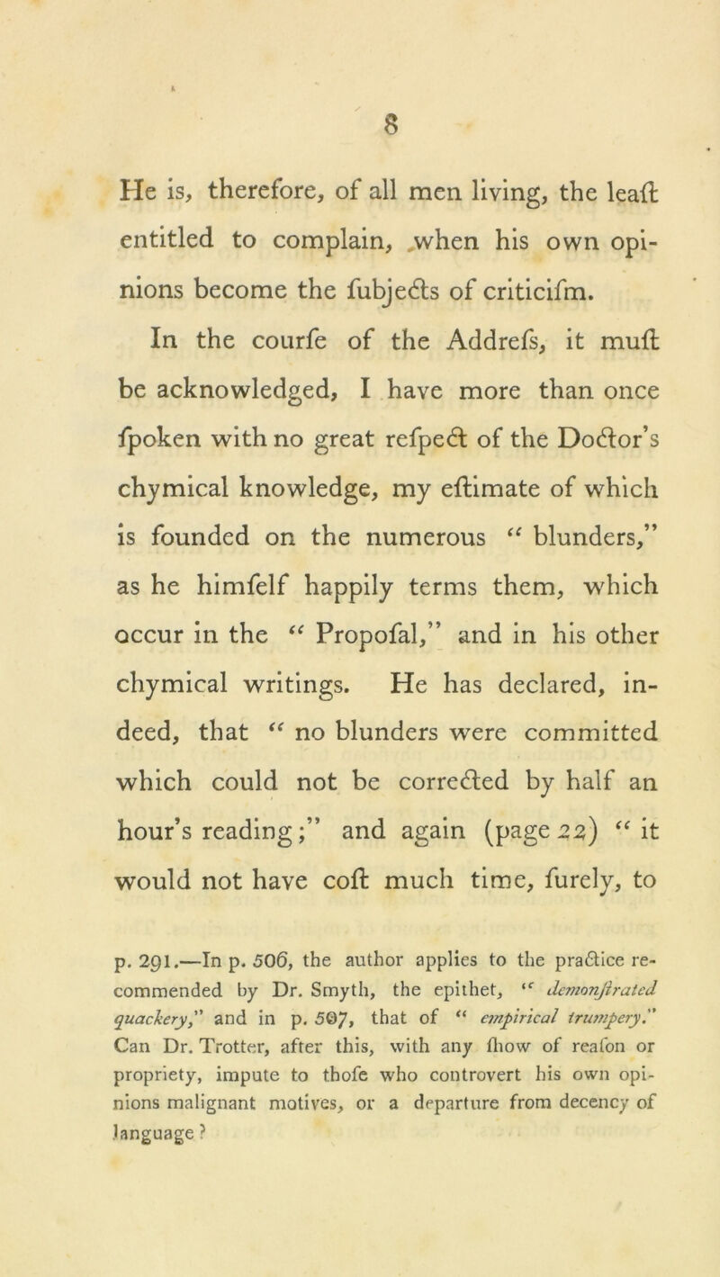 i. He is, therefore, of all men living, the leall entitled to complain, ,when his own opi- nions become the fubjedts of criticifm. In the courfe of the Addrefs, it mull be acknowledged, I have more than once fpoken with no great refped: of the Doctor’s chymical knowledge, my eflimate of which is founded on the numerous “ blunders,” as he himfelf happily terms them, which occur in the “ Propofal,” and in his other chymical writings. He has declared, in- deed, that “ no blunders were committed which could not be corrected by half an hour’s readingand again (page 22,) “ it would not have coll much time, furely, to p.291.—In p. 506, the author applies to the pra£tice re- commended by Dr. Smyth, the epithet, (C demonjirated quackery,” and in p. 5©7> that of “ empirical trujripery. Can Dr. Trotter, after this, with any fhow of reafon or propriety, impute to thofe who controvert his own opi- nions malignant motives, or a departure from decency of language ?