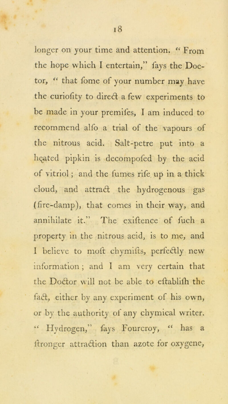 longer on your time and attention. “ From the hope which I entertain,” fays the Doc- tor, “ that fome of your number may have the curiofity to dired: a few experiments to be made in your premifes, I am induced to recommend alfo a trial of the vapours of the nitrous acid. Salt-petre put into a heated pipkin is decompofed by the acid of vitriol; and the fumes rife up in a thick cloud, and attract the hydrogenous gas (fire-damp), that comes in their way, and annihilate it.” The exigence of fuch a property in the nitrous acid, is to me, and 1 believe to moft chymifts, perfectly new information; and 1 am very certain that the Docdor will not be able to eftablifh the fad, either by any experiment of his own, or by the authority of any chymical writer. “ Hydrogen,” fays Fourcroy, “ has a flronger attradion than azote for oxygene.