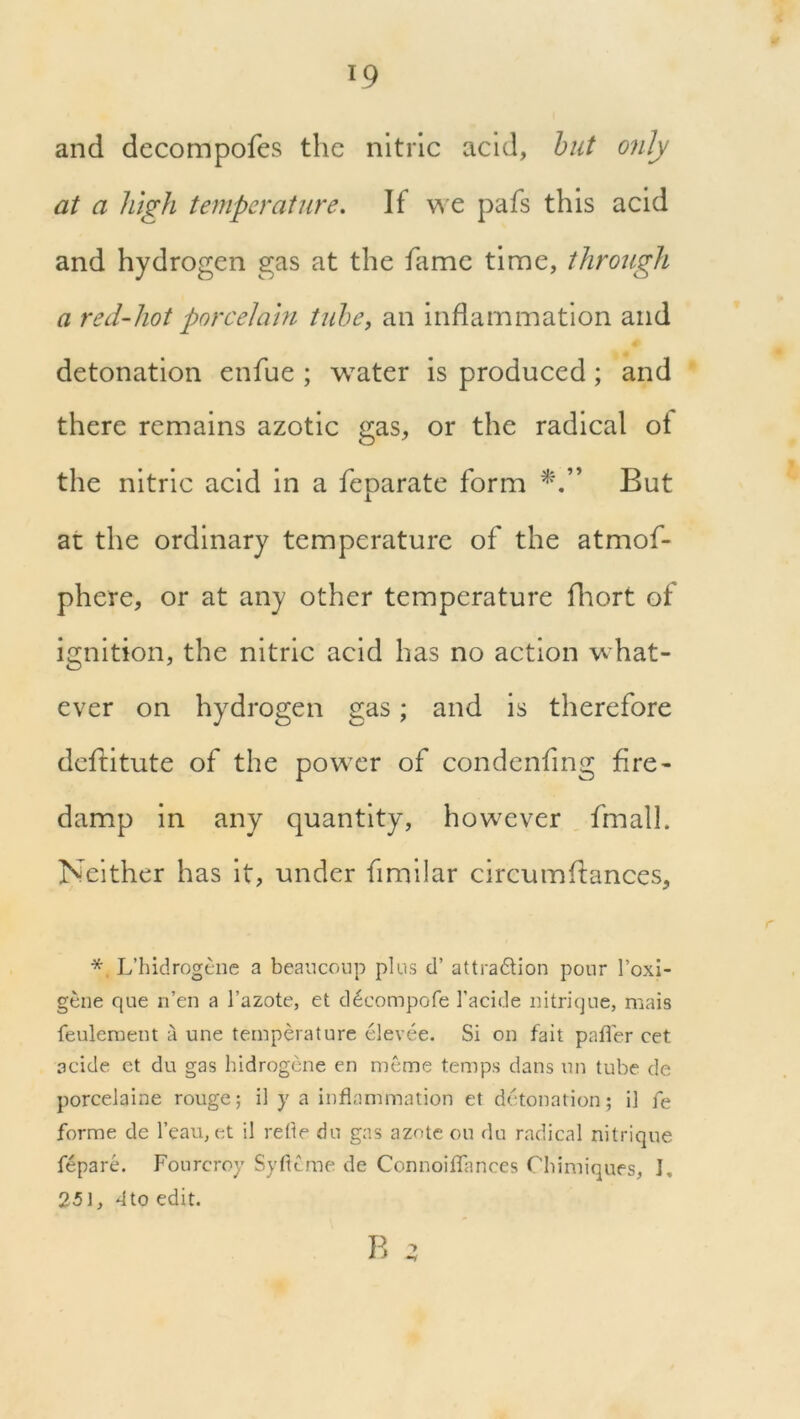and decompofes the nitric acid, but only at a high temperature. If we pafs this acid and hydrogen gas at the fame time, through a red-hot porcelain tube, an inflammation and detonation enfue ; water is produced; and there remains azotic gas, or the radical ot the nitric acid in a feparate form But at the ordinary temperature of the atmof- phere, or at any other temperature fhort of ignition, the nitric acid has no action what- ever on hydrogen gas; and is therefore defiitute of the power of condenfing fire- damp in any quantity, however fmall. Neither has it, under fimilar circumfiances, *, L’hidrogene a beaucoup plus d’ attra&ion pour 1’oxi- gene que n’en a l’azote, et d^compofe I’acide nitrique, mais feuleraent a une temperature elevee. Si on fait pafler cet aeide et du gas hidrogene en meme temps dans un tube de porcelaine rouge; il y a inflammation et detonation; i] fe forme de l’eau, et il refle du gas azote on du radical nitrique fepare. Fourcroy Svflcme de Connoiflances Cbimiques, I, 251, 4to edit. B 3