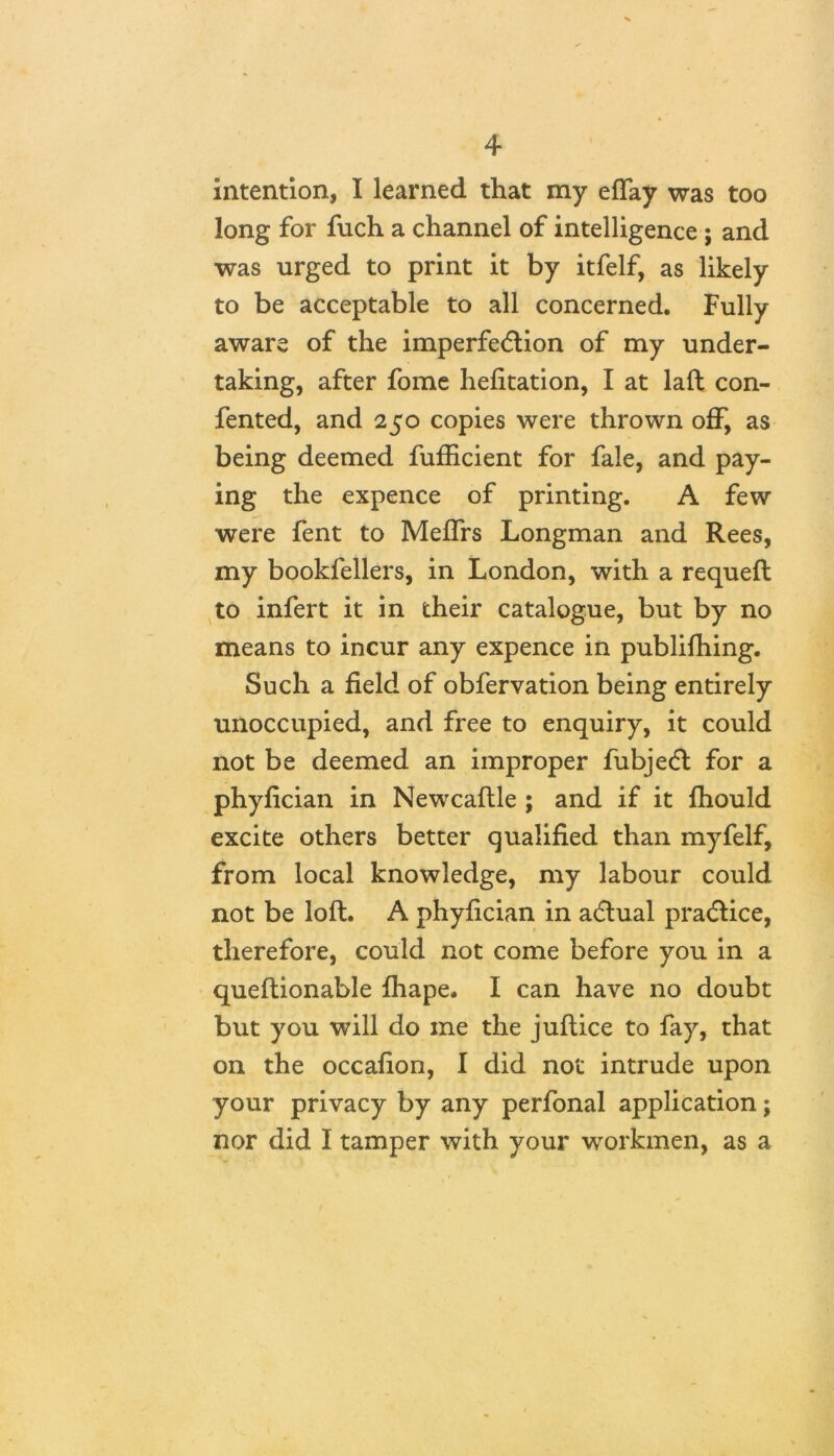 intention, I learned that my eflay was too long for fuch a channel of intelligence ; and was urged to print it by itfelf, as likely to be acceptable to all concerned. Fully aware of the imperfection of my under- taking, after fome hefitation, I at laft con- fented, and 250 copies were thrown off, as being deemed fufficient for fale, and pay- ing the expence of printing. A few were fent to MefiTrs Longman and Rees, my bookfellers, in London, with a requeft to infert it in their catalogue, but by no means to incur any expence in publifhing. Such a field of obfervation being entirely unoccupied, and free to enquiry, it could not be deemed an improper fubjeCt for a phyfician in Newcaftle ; and if it fhould excite others better qualified than myfelf, from local knowledge, my labour could not be loft. A phyfician in aCtual practice, therefore, could not come before you in a queftionable fhape. I can have no doubt but you will do me the juftice to fay, that on the occafion, I did not intrude upon your privacy by any perfonal application; nor did I tamper with your workmen, as a