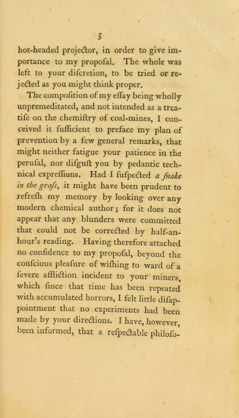 hot-headed projector, in order to give im- portance to my propofai. The whole was left to your difcretion, to be tried or re- jected as you might think proper. The compofition of my effay being wholly unpremeditated, and not intended as a trea- tife on the chemiftry of coal-mines, I con- ceived it fufficient to preface my plan of prevention by a few general remarks, that might neither fatigue your patience in the perufal, nor difguft you by pedantic tech- nical expreffions. Had I fufpeded a fnakc in the grafs, it might have been prudent to refrefh my memory by looking over any modern chemical author; for it does not appear that any blunders were committed that could not be corrected by half-an- hour’s reading. Having therefore attached no confidence to my propofai, beyond the confcious pleafure of wifhing to ward of a fevere affliction incident to your miners which fince that time has been repeated with accumulated horrors, I felt little difap- pointment that no experiments had been made by your diredions. I have, however, been informed, that a refpeCtable phiiofo-