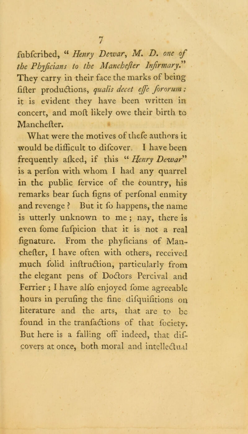 fubfcribed, u Henry Dewar, M. /). 0//£ 0/* Phyficians to the Manchcfler Infirmary. They carry in their face the marks of being lifter productions, quails decet efie fororum: it is evident they have been written in concert, and moft likely owe their birth to Manchefter. What were the motives of thefe authors it would be difficult to difcover. I have been frequently afked, if this “ Henry Dewar ’ is a perfon with whom I had any quarrel in the public fervice of the Country, his remarks bear fuch figns of perfonal enmity and revenge ? But it fo happens, the name is utterly unknown to me ; nay, there is even fome fufpicion that it is not a real fignature. From the phyficians of Man- chefter, I have often with others, received much folid inftruCtion, particularly from the elegant pens of DoCtors Percival and Ferrier ; I have alfo enjoyed fome agreeable hours in pending the fine difquifitions on literature and the arts, that are to be found in the tranfa&ions of that fociety. But here is a falling off indeed, that dis- covers at once, both moral and intellectual