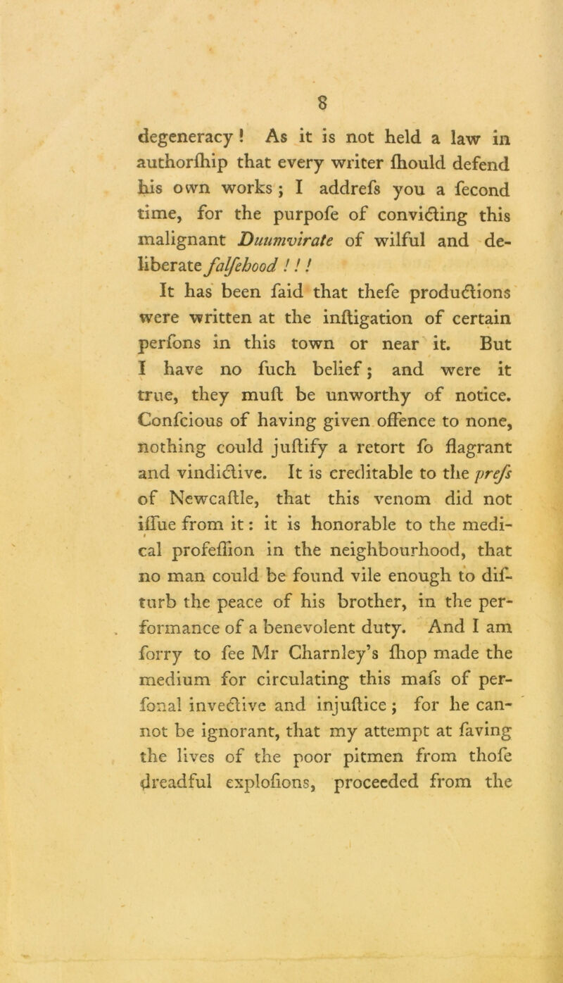 degeneracy ! As it is not held a law in authorfhip that every writer fhould defend his own works j I addrefs you a fecond time, for the purpofe of convicting this malignant Duumvirate of wilful and de- liberate falfehood!!! It has been faid that thefe productions were written at the inftigation of certain perfons in this town or near it. But I have no fuch belief; and were it true, they muft be unworthy of notice. Confcious of having given offence to none, nothing could juftify a retort fo flagrant and vindictive. It is creditable to the prefs of Newcaflle, that this venom did not iffue from it: it is honorable to the medi- « \ cal profeflion in the neighbourhood, that no man could be found vile enough to dif- turb the peace of his brother, in the per- formance of a benevolent duty. And I am forry to fee Mr Charnley’s fhop made the medium for circulating this mafs of per- fonal invective and injuflice ; for he can- not be ignorant, that my attempt at faving the lives of the poor pitmen from thofe dreadful explofions, proceeded from the