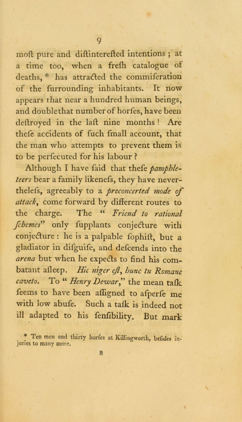 moft pure and diftinterefted intentions ; at a time too, when a frefh catalogue of deaths, * has attracted the commiferation of the furrounding inhabitants. It now appears that near a hundred human beings, and double that number of horfes, have been deflroyed in the laft nine months ! Are thefe accidents of fuch fmall account, that the man who attempts to prevent them is to be perfecuted for his labour ? Although I have faid that thefe pamphle- teers bear a family likenefs, they have never- thelefs, agreeably to a preconcerted mode of attack, come forward by different routes to the charge. The “ Friend to rational fehemes” only fupplants conjecture with conje&ure : he is a palpable fophift, but a gladiator in difguife, and defeends into the arena but when he expetffs to find his com- batant afleep. Hie niger ejl^ hunc tn Romane caveto. To “ Henry Dewar” the mean tafk feems to have been affigned to afperfe me with low abufe. Such a tafk is indeed not ill adapted to his fenfibility. But mark * Ten men a°d thirty horfes at Killingworth, befides in- juries to many more. R