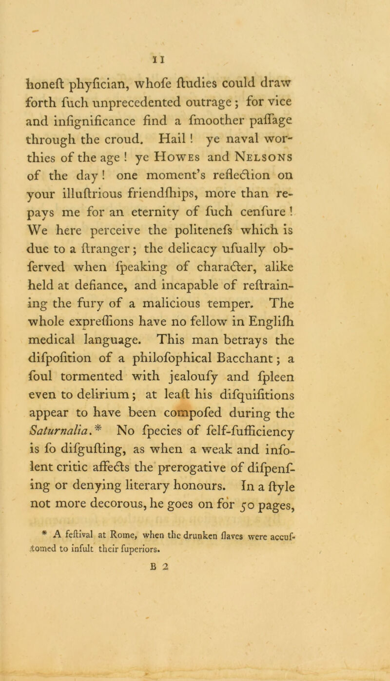 honed phyfician, whofe ftudies could draw forth fuch unprecedented outrage ; for vice and infignificance find a fmoother paffage through the croud. Hail ! ye naval wor- thies of the age ! ye Howes and Nelsons of the day ! one moment’s refledion on your illudrious friendfhips, more than re- pays me for an eternity of fuch cenfure ! We here perceive the politenefs which is due to a flranger; the delicacy ufually ob- ferved when fpeaking of character, alike held at defiance, and incapable of redrain- ing the fury of a malicious temper. The whole exprefiions have no fellow in Englifh medical language. This man betrays the difpofition of a philofophical Bacchant; a foul tormented with jealoufy and fpleen even to delirium; at lead his difquifitions appear to have been compofed during the Saturnalia. * No fpecies of felf-fufficiency is fo difgufting, as when a weak and info- lent critic affeds the prerogative of difpenf- ing or denying literary honours. In a dyle not more decorous, he goes on for 50 pages, * A feftival at Rome, when the drunken flaves were accuf- tomed to infult their fuperiors. B 2