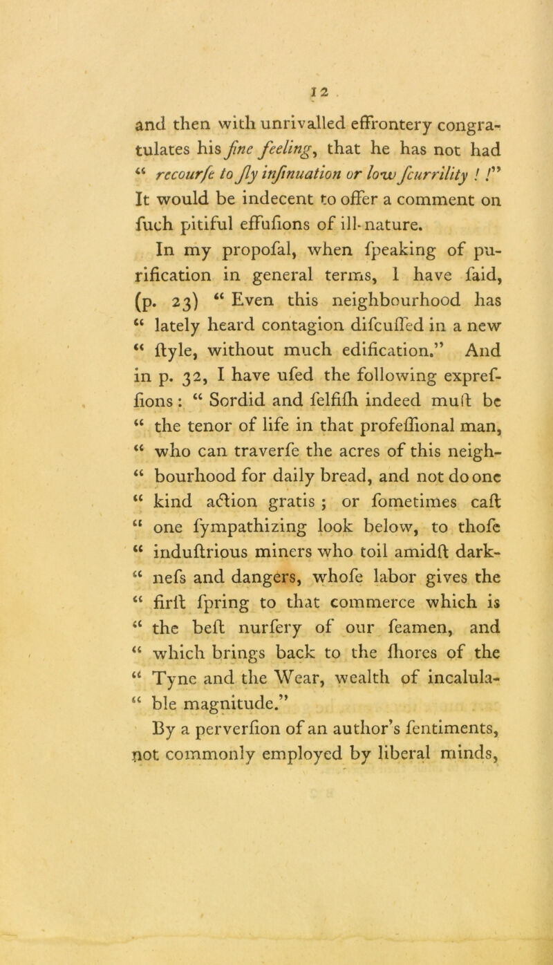 and then with unrivalled effrontery congra- tulates his fine feelings that he has not had “ recourfe to fly infinuation or lonjj fcurrility ! /” It would be indecent to offer a comment on fuch pitiful effnfions of ill-nature. In my propofal, when fpeaking of pu- rification in general terms, 1 have faid, (p. 23) “ Even this neighbourhood has <c lately heard contagion difcuffed in a new “ flyle, without much edification.” And in p. 32, I have ufed the following expref- fions : “ Sordid and felfifh indeed mu if be “ the tenor of life in that profeffional man, “ who can traverfe the acres of this neigh- “ bourhood for daily bread, and not do one “ kind aftion gratis ; or fometimes caff “ one fympathizing look below, to thofe u induflrious miners who toil amidff dark- <c nefs and dangers, whofe labor gives the “ firlf fpring to that commerce which is “ the beif nurfery of our feamen, and u which brings back to the fhores of the u Tyne and the Wear, wealth of incalula- “ ble magnitude.” By a perverfion of an author’s fentiments, not commonly employed by liberal minds,