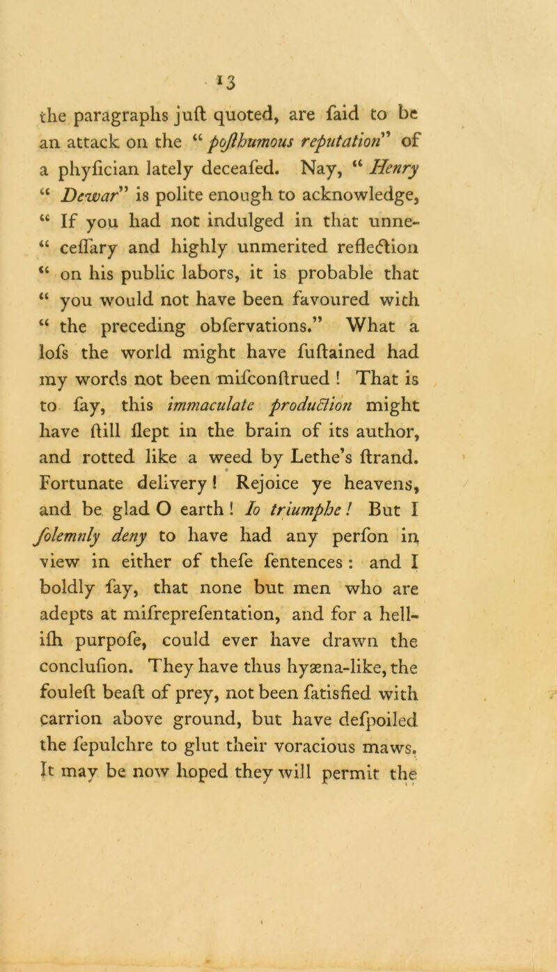 *3 the paragraphs juft quoted, are faid to be an attack on the “ pojlhumous reputation ’ of a phyfician lately deceafed. Nay, a Henry “ Dewar” is polite enough to acknowledge, M If you had not indulged in that unne- “ ceflary and highly unmerited reflexion <c on his public labors, it is probable that “ you would not have been favoured with “ the preceding obfervations.” What a lofs the world might have fuftained had my words not been mil'conftrued ! That is to fay, this immaculate production might have ftill flept in the brain of its author, and rotted like a weed by Lethe’s ftrand. Fortunate delivery! Rejoice ye heavens, and be glad O earth ! lo triumphe ! But I folemnly deny to have had any perfon in view in either of thefe fentences : and I boldly fay, that none but men who are adepts at mifreprefentation, and for a hell- ifh purpofe, could ever have drawn the conclufion. They have thus hysena-like, the fouleft beaft of prey, not been fatisfied with carrion above ground, but have defpoiled the fepulchre to glut their voracious maws. It may be now hoped they will permit the