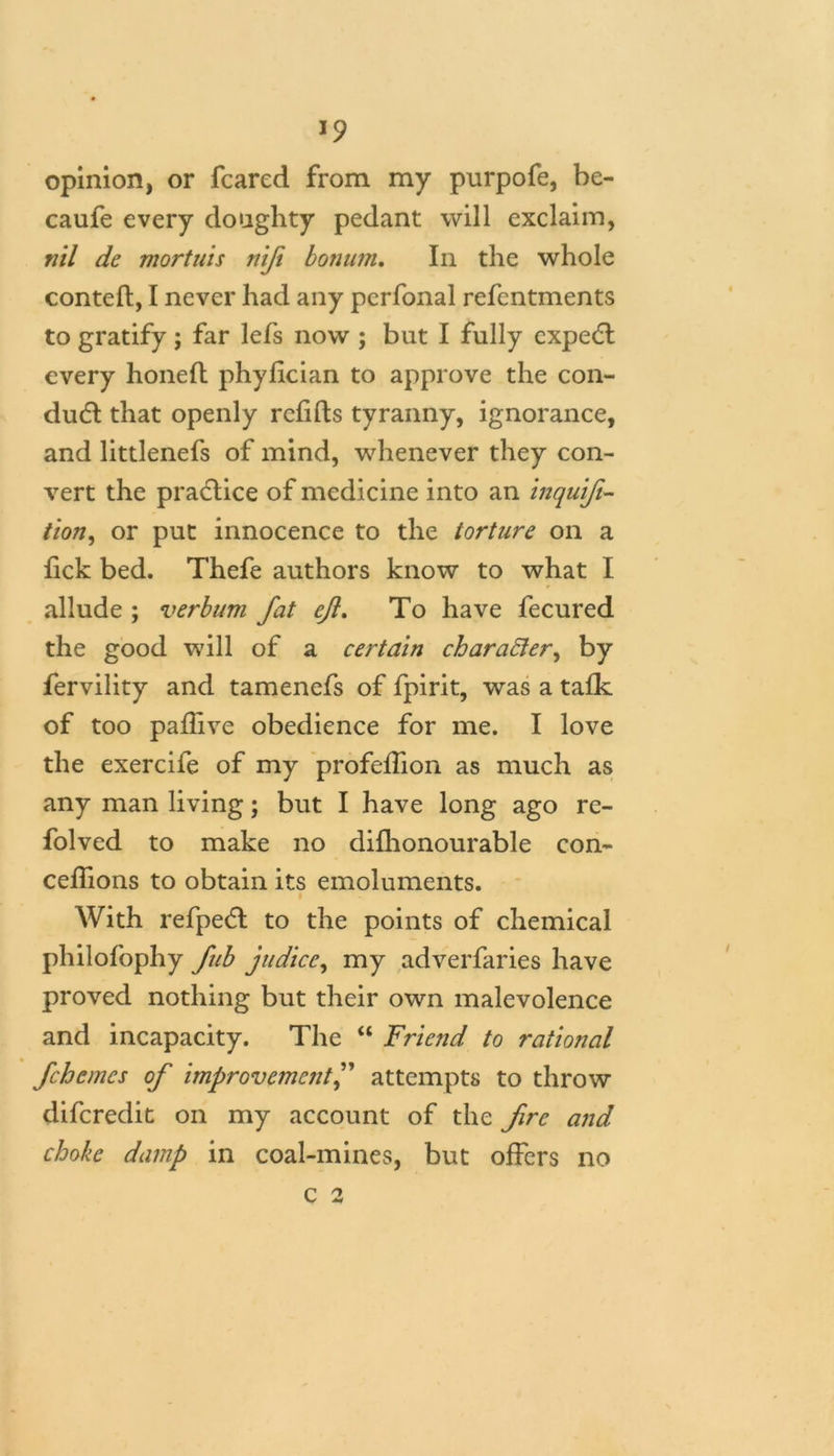 *9 opinion, or feared from my purpofe, be- caufe every doughty pedant will exclaim, nil de mortuis nifi bon inn. In the whole contefl, I never had any perfonal refentments to gratify; far lefs now ; but I fully cxpedl every honed phylician to approve the con- du£l that openly refills tyranny, ignorance, and littlenefs of mind, whenever they con- vert the practice of medicine into an inquifi- tion, or put innocence to the torture on a lick bed. Thefe authors know to what I allude ; verbum fat efl. To have fecured the good will of a certain character, by fervility and tamenefs of fpirit, was a talk of too paflive obedience for me. I love the exercife of my profefhon as much as any man living; but I have long ago re- folved to make no difhonourable con- ceffions to obtain its emoluments. With refpe<5t to the points of chemical philofophy fub judice, my adverfaries have proved nothing but their own malevolence and incapacity. The “ Friend to rational fehemes of improvement,” attempts to throw diferedit on my account of the fire and choke damp in coal-mines, but offers no