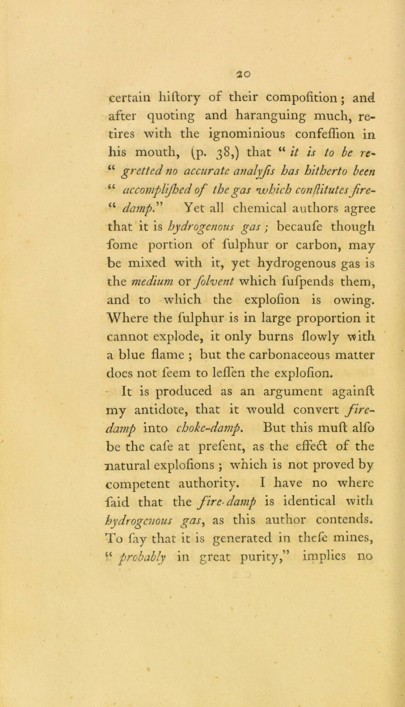 I / 20 certain hi dory of their compofition; and after quoting and haranguing much, re- tires with the ignominious confeflion in his mouth, ^p. 38,) that u it is to be re~ u gretted no accurate analyfis has hitherto been <c accompUjhed of the gas •which conflitutes fre- “ dampy Yet all chemical authors agree that it is hydrogenous gas; becaufe though fome portion of fulphur or carbon, may be mixed with it, yet hydrogenous gas is the medium or folvent which fufpends them, and to which the explofion is owing. Where the fulphur is in large proportion it cannot explode, it only burns flowly with a blue flame ; but the carbonaceous matter does not feem to leffen the explofion. It is produced as an argument againft my antidote, that it would convert fire- damp into choke-damp. But this mu ft alfo be the cafe at prefent, as the effe6l of the natural explofions ; which is not proved by competent authority. I have no where faid that the fire damp is identical with hydrogenous gas, as this author contends. To fay that it is generated in thefe mines, probably in great purity,” implies no