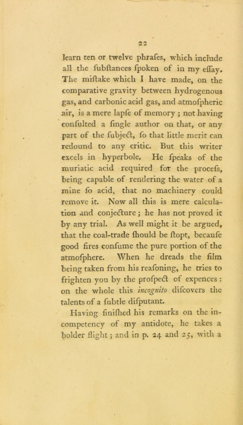 \ 22 learn ten or twelve phrafes, which include all the fubftances fpoken of in my effay. The miftake which I have made, on the comparative gravity between hydrogenous gas, and carbonic acid gas, and atmofpheric air, is a mere lapfe of memory ; not having \ i eonfulted a fingle author on that, or any part of the fubjeft, fo that little merit can redound to any critic. But this writer excels in hyperbole. He fpeaks of the muriatic acid required for the procefs, being capable of rendering the water of a mine fb acid, that no machinery could remove it. Now all this is mere calcula- tion and conjecture; he has not proved it by any trial. As well might it be argued, that the coal-trade fhould be ftopt, becaufe good fires confume the pure portion of the atmofphere. When he dreads the film being taken from his reafoning, he tries to frighten you by the profpect of expences : on the whole this incognito difeovers the talents of a fabtle difputant. Having fmifhed his remarks on the in- competency of my antidote, he takes a bolder flight; and in p. 24 and 25, with a /