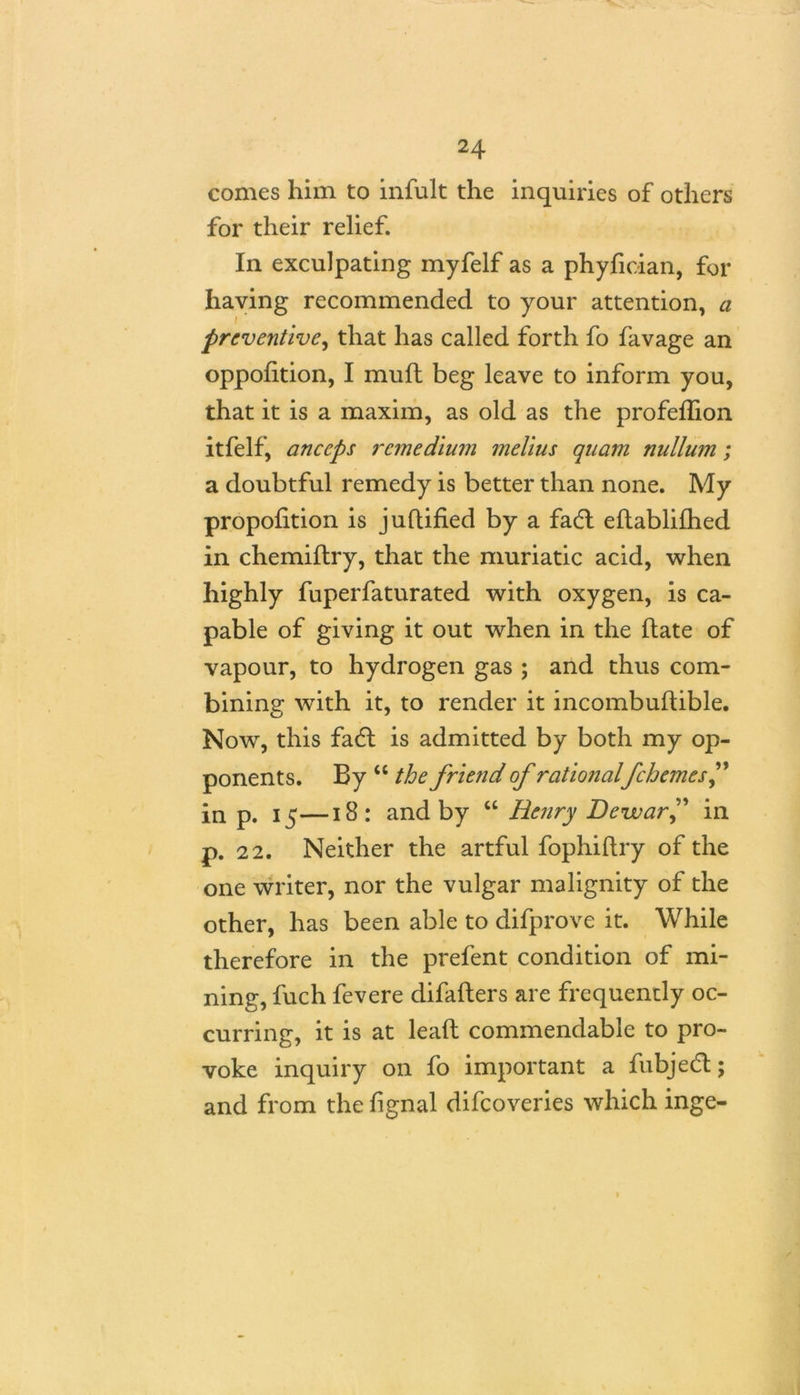 comes him to infult the inquiries of others for their relief. In exculpating myfelf as a phyfician, for having recommended to your attention, a preventive, that has called forth fo favage an oppofition, I muft beg leave to inform you, that it is a maxim, as old as the profeflion itfelf, anccps remedium melius quam nullum; a doubtful remedy is better than none. My proportion is juflified by a fadt eftablifhed in chemiftry, that the muriatic acid, when highly fuperfaturated with oxygen, is ca- pable of giving it out when in the hate of vapour, to hydrogen gas ; and thus com- bining with it, to render it incombuifible. Now, this fadl is admitted by both my op- ponents. By “ the friend of rationalfchemesf in p. 15—18: and by “ Henry Dewar” in p. 22. Neither the artful fophiftry of the one writer, nor the vulgar malignity of the other, has been able to difprove it. While therefore in the prefent condition of mi- ning, fuch fevere difafters are frequently oc- curring, it is at lead commendable to pro- voke inquiry on fo important a fubjedt; and from the fignal difeoveries which inge-