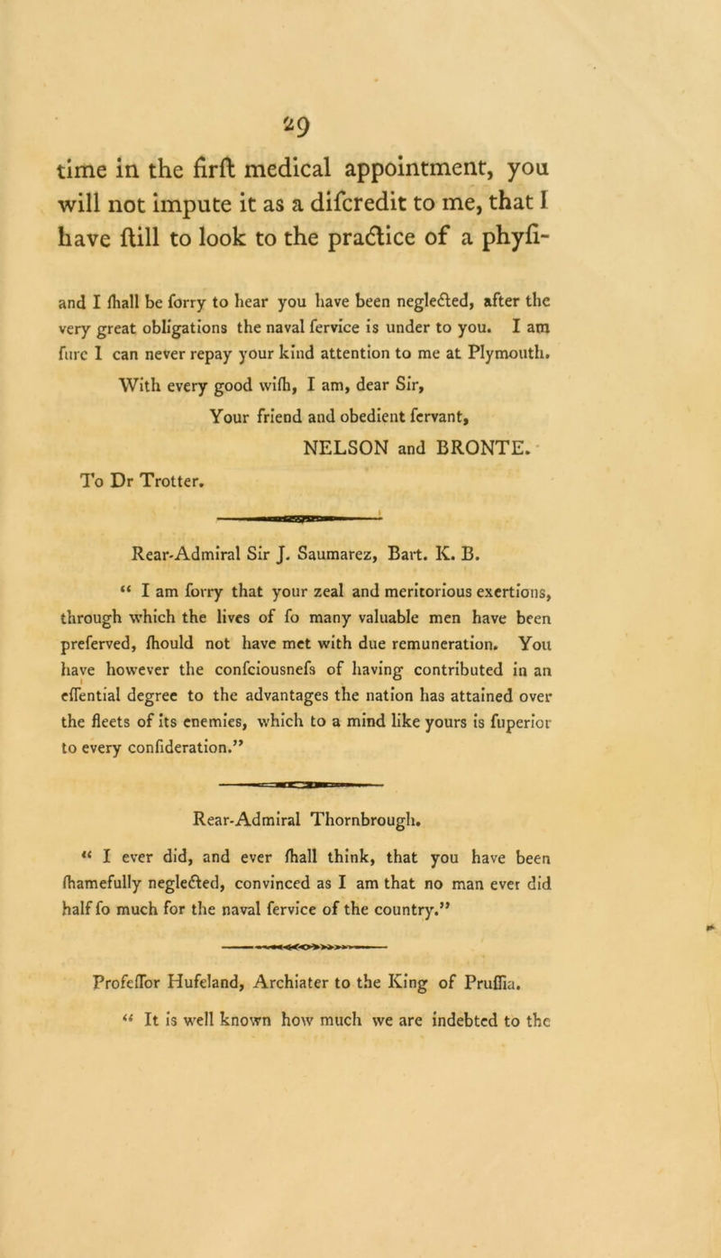 time in the firft medical appointment, you will not impute it as a difcredit to me, that 1 have flill to look to the practice of a phyli- and I lhall be forry to hear you have been negle&ed, after the Very great obligations the naval fervice is under to you. I am furc 1 can never repay your kind attention to me at Plymouth. With every good wifh, I am, dear Sir, Your friend and obedient fervant, NELSON and BRONTE. To Dr Trotter. Rear-Admiral Sir J. Saumarez, Bart. K. B. “ I am forry that your zeal and meritorious exertions, through which the lives of fo many valuable men have been preferved, fliould not have met with due remuneration. You have however the confciousnefs of having contributed in an eflential degree to the advantages the nation has attained over the fleets of its enemies, which to a mind like yours is fuperior to every conflderation.” Rear-Admiral Thornbrough. u I ever did, and ever lhall think, that you have been fhamefully negle&ed, convinced as I am that no man ever did half fo much for the naval fervice of the country.” ProfeiTor Hufeland, Archiater to the King of Prufiia. “ It is well known how much we are indebted to the