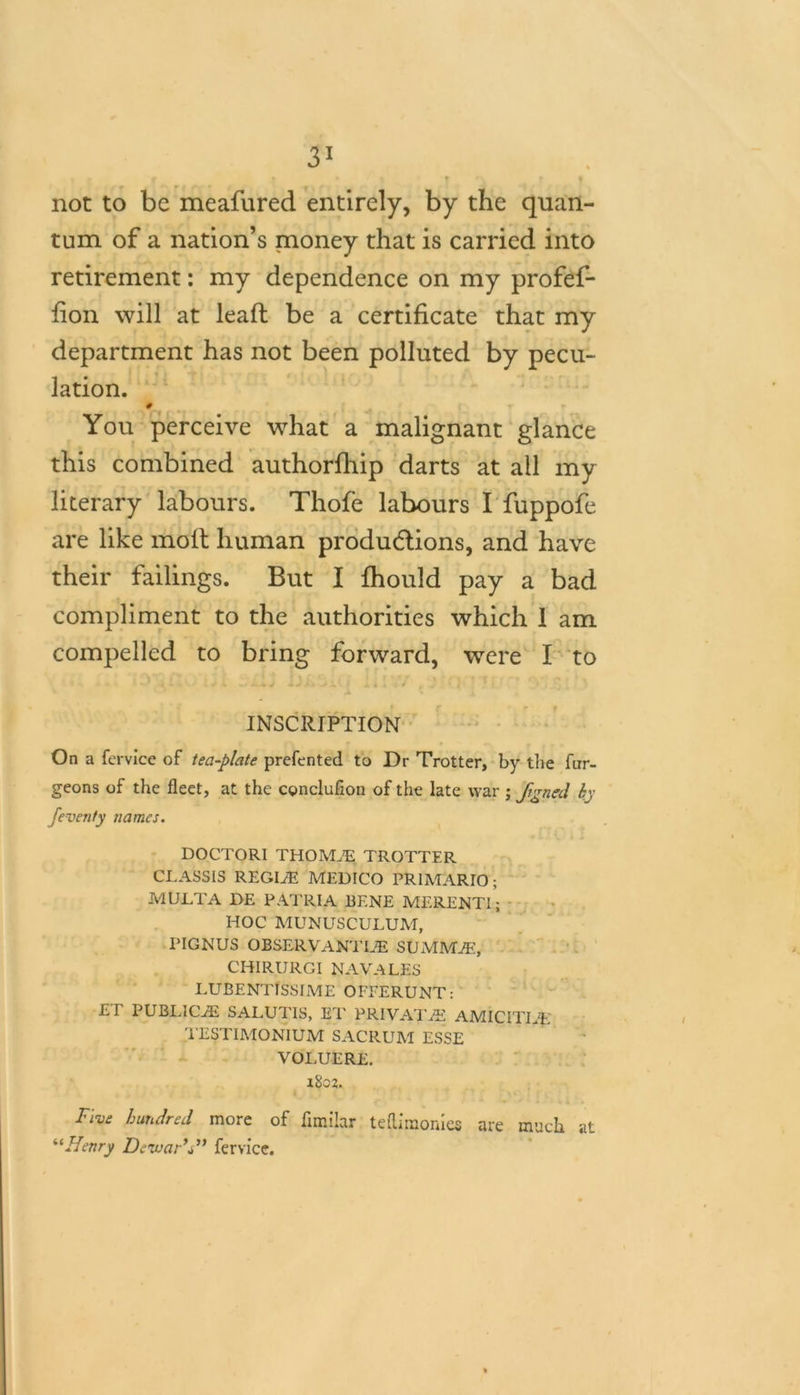r ■ ' f . f f not to be meafured entirely, by the quan- tum of a nation’s money that is carried into retirement: my dependence on my profef- fion will at lead be a certificate that my department has not been polluted by pecu- lation. # You perceive what a malignant glance this combined authorfhip darts at all my literary labours. Thofe labours I fuppofe are like molt human productions, and have their failings. But I fhould pay a bad compliment to the authorities which 1 am compelled to bring forward, were I to INSCRIPTION On a fervice of tea-plate prefented to Dr Trotter, by the fur- geons of the fleet, at the cgnclufion of the late war ; Jigncd by feventy names. DOCTORI THOMiE TROTTER CLASSIS REGLE MEDICO PR1MARIO; MULTA DE PATRIA BENE MERENTl’; HOC MUNUSCULUM, PIGNUS OBSERVANTLE SUxMM^, CHIRURGI NAVALES LUBENTISSIME OFEERUNT: £T PUBLICiE SALUT1S, ET PRIVATES AMICITLE TESTIMONIUM SACRUM ESSE VOLUERE. x8o2. Free hundred more of fimilar teflimonles are much at “Henry Dewar's” fervice.