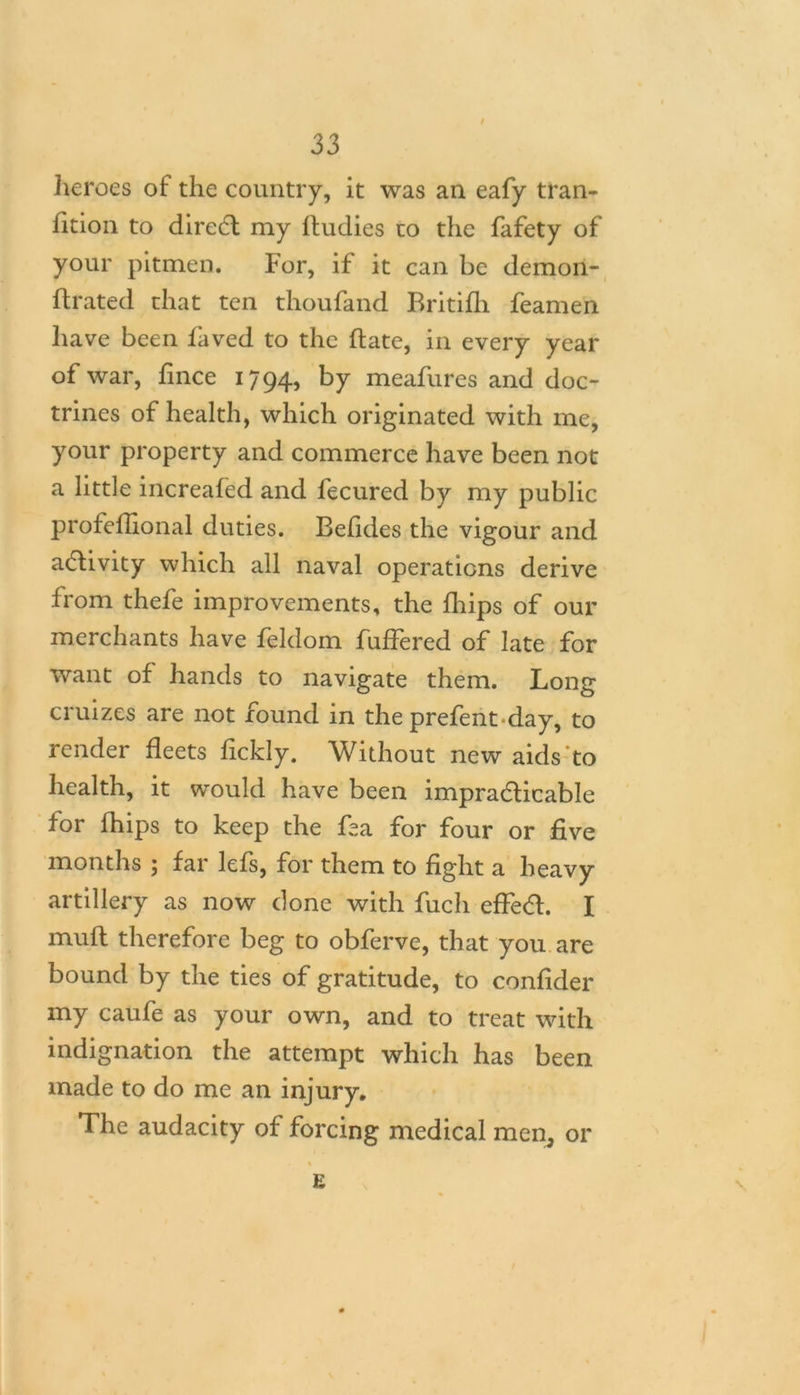 9 33 heroes of the country, it was an eafy tran- sition to diredl my Studies to the Safety of your pitmen. For, if it can be demon- strated that ten thoufand Britifli feamen have been Saved to the State, in every year of war, fmce 1794, by meafures and doc- trines of health, which originated with me, your property and commerce have been not a little increaSed and Secured by my public professional duties. BeSides the vigour and activity which all naval operations derive from thefe improvements, the Ships of our merchants have Seldom Suffered of late for want of hands to navigate them. Long cruizes are not found in the prefent-day, to render fleets Sickly. Without new aids to health, it would have been impradlicable for Ships to keep the fea for four or five months ; far lefs, for them to fight a heavy artillery as now done with Such eSfed. I muff therefore beg to obferve, that you are bound by the ties of gratitude, to confider my caufe as your own, and to treat with indignation the attempt which has been made to do me an injury. The audacity of forcing medical men, or £