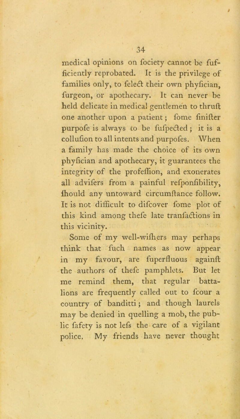 medical opinions on fociety cannot be fuf- ficiently reprobated. It is the privilege of families only, to feledl their own phyfician, furgeon, or apothecary. It can never be held delicate in medical gentlemen to thruft one another upon a patient; fome Unifier purpofe is always to be fufpedled; it is a collufion to all intents and purpofes. When a family has made the choice of its own phyfician and apothecary, it guarantees the integrity of the profeflion, and exonerates all advifers from a painful refponfibility, Ihould any untoward circumflance follow. It is not difficult to difcover fome plot of this kind among thefe late tranfadlions in this vicinity. Some of my well-wifhers may perhaps think that fuch names as now appear in my favour, are fuperfluous againffc the authors of thefe pamphlets. But let me remind them, that regular batta- lions are frequently called out to fcour a country of banditti; and though laurels may be denied in quelling a mob, the pub- lic fafety is not lefs the care of a vigilant police. My friends have never thought