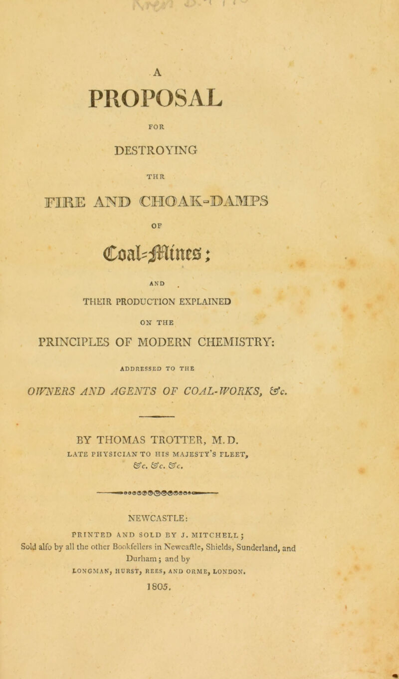 PROPOSAL FOR DESTROYING THR FIRE AND CHOAK“DAMPS OF / % CoaPjRtttcs; . • 1 \ AND THEIR PRODUCTION EXPLAINED ON THE PRINCIPLES OF MODERN CHEMISTRY: ADDRESSED TO THE \ OWNERS AND AGENTS OF COAL-WORKS, &c. BY THOMAS TROTTER, M.D. LATE PHYSICIAN TO HIS MAJESTY’S FLEET, &c. &c. &c. NEWCASTLE: PRINTED AND SOLD BY J. MITCHELL; Sold alfo by all the other Bookfellers in Newcaftlc, Shields, Sunderland, and Durham; and by LONGMAN, HURST, REES, AND ORME, LONDON. 1805.