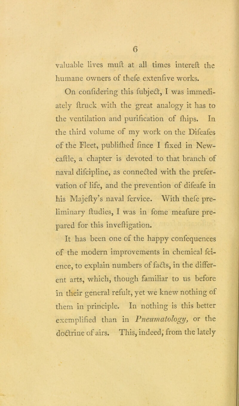 valuable lives mud at all times filtered the humane owners of thefe extenfive works. On confidering this fubjed, I was immedi- ately ftruck with the great analogy it has to the ventilation and purification of fhips. In the third volume of my work on the Difeafes ♦ of the Fleet, publifhed fince I fixed in New- caffle, a chapter is devoted to that branch of naval difcipline, as connected with the prefer- vation of life, and the prevention of difeafe in his Majefly’s naval fervice. With thefe pre- liminary ftudies, I was in fome meafure pre- pared for this invefligation. It has been one of the happy confequences of the modern improvements in chemical fci- ence, to explain numbers of fads, in the differ- ent arts, which, though familiar to us before in their general refult, yet we knew nothing of them in principle. In nothing is this better exemplified than in Pncumatology, or the dodrine of airs. This, indeed, from the lately