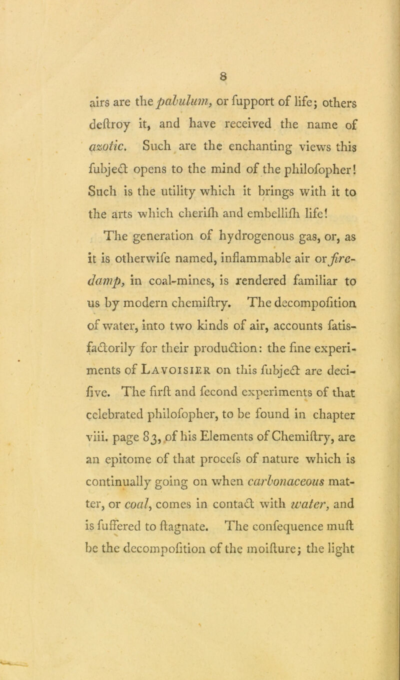 airs are the palulurn, or fupport of life; others deftroy it, and have received the name of azotic. Such are the enchanting views this fubjed opens to the mind of the philofopher! Such is the utility which it brings with it to the arts which cherifh and embellifh life! The generation of hydrogenous gas, or, as it is otherwife named, inflammable air ox fire- damp, in coal-mines, is rendered familiar to us by modern chemiftry. The decompofition of water, into two kinds of air, accounts fatis- fadorily for their produdion: the fine experi- i ments of Lavoisier on this fubjed are deci- five. The firft and fecond experiments of that celebrated philofopher, to be found in chapter viii. page 83, of his Elements of Chemiftry, are an epitome of that procefs of nature which is continually going on when carbonaceous mat- ter, or coal, comes in contad with water9 and is buffered to ftagnate. The confequence muft be the decompofition of the moifture; the light