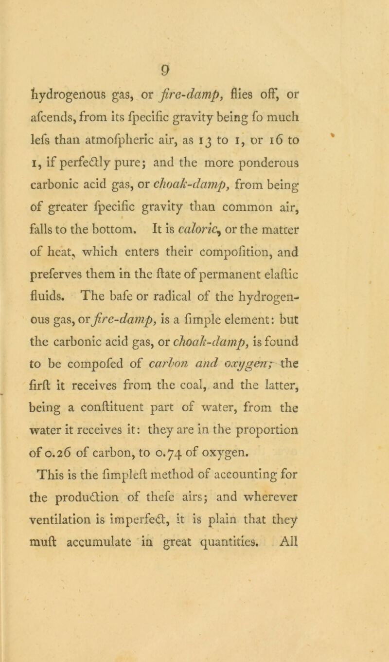 hydrogenous gas, or fire-damp, flies off, or afcends, from its fpecific gravity being fo much lefs than atmofpheric air, as 13 to 1, or 16 to 1, if perfectly pure; and the more ponderous carbonic acid gas, or choak-damp, from being of greater fpecific gravity than common air, falls to the bottom. It is caloric, or the matter of heat^ which enters their composition, and preferves them in the ftate of permanent elafiic fluids. The bafe or radical of the hydrogen- ous gas, or fire-damp, is a fimple element: but the carbonic acid gas, or choak-damp, is found to be compofed of carlon and oxygen; the firft it receives from the coal, and the latter, being a conftituent part of water, from the water it receives it: they are in the proportion of 0.26 of carbon, to 0.74 of oxygen. This is the fimpleft method of accounting for the production of thefe airs; and wherever ventilation is imperfeCt, it is plain that they muft accumulate in great quantities. All