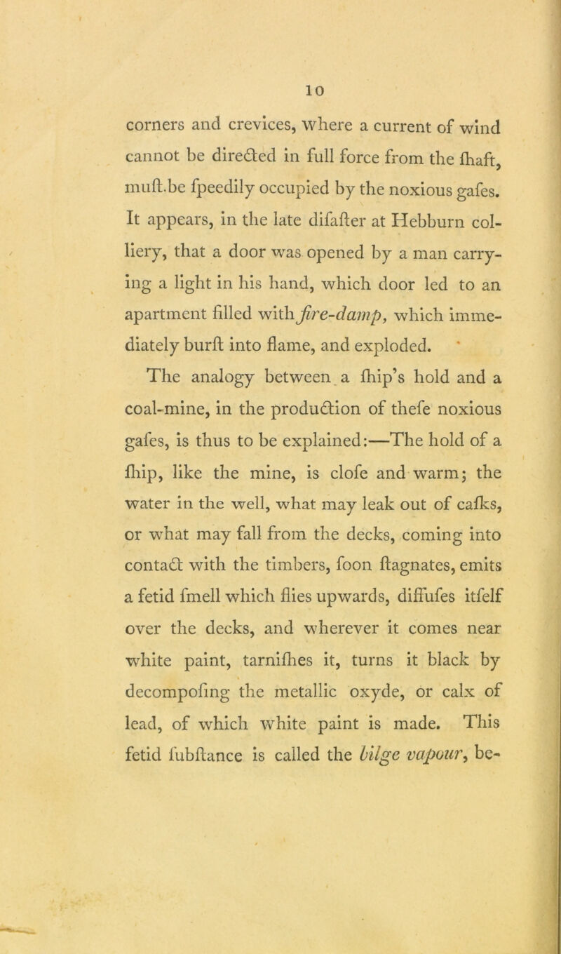 corners and crevices, where a current of wind cannot be direded in full force from the fhaft, muft.be fpeedily occupied by the noxious gafes. It appears, in the late difafter at Hebburn col- liery, that a door was opened by a man carry- ing a light in his hand, which door led to an apartment filled with fire-damp, which imme- diately burft into flame, and exploded. The analogy between a fhip’s hold and a coal-mine, in the produdion of thefe noxious gafes, is thus to be explained:—The hold of a fliip, like the mine, is clofe and warm; the water in the well, what may leak out of cafks, or what may fall from the decks, coming into contad with the timbers, foon ftagnates, emits a fetid fmell which flies upwards, diffufes itfelf over the decks, and wherever it comes near white paint, tarnifhes it, turns it black by decompofing the metallic oxyde, or calx of lead, of which white paint is made. This fetid fubftance is called the bilge vapour, be-