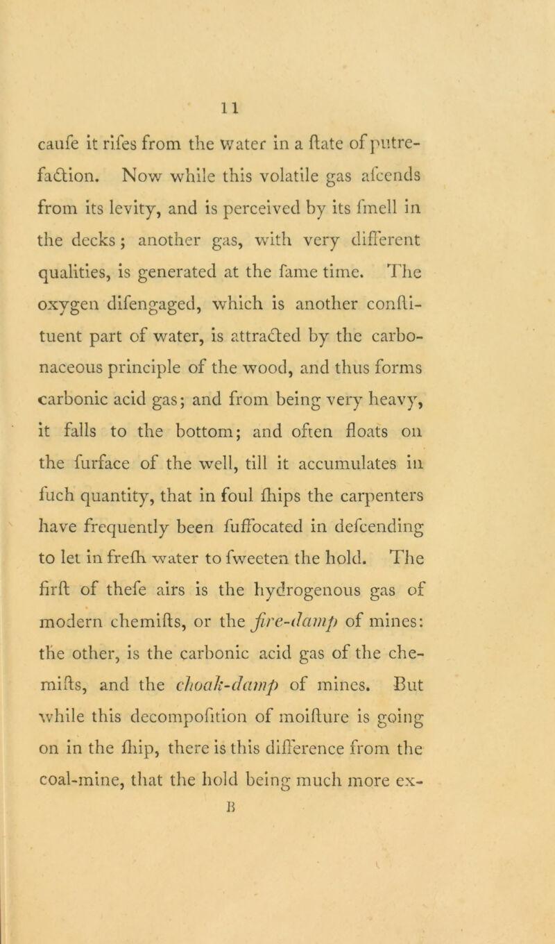 caufe it riles from the water in a Hate of putre- faction. Now while this volatile gas afcends from its levity, and is perceived by its fmell in the decks; another gas, with very different qualities, is generated at the fame time. The oxygen difengaged, which is another confli- tuent part of water, is attracted by the carbo- naceous principle of the wood, and thus forms carbonic acid gas; and from being very heavy, it falls to the bottom; and often floats on the furface of the well, till it accumulates in luch quantity, that in foul fhips the carpenters have frequently been fuffocated in defcending to let in frefh water to fweeten the hold. The firft of thefe airs is the hydrogenous gas of modern chemifts, or the fire-damp of mines: the other, is the carbonic acid gas of the che- mifts, and the choali-dcimp of mines. But while this deeompofition of moifture is going on in the fhip, there is this difference from the coal-mine, that the hold being much more ex- B
