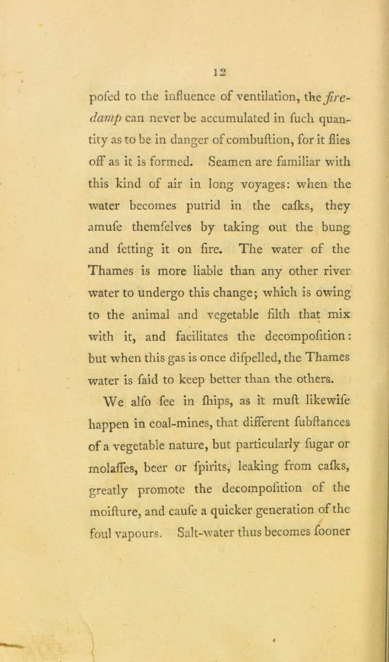 pofed to the influence of ventilation, the fire- damp can never be accumulated in fuch quan- tity as to be in danger of combuftion, for it flies off as it is formed. Seamen are familiar with this kind of air in long voyages: when the water becomes putrid in the cafks, they amufe themfelves by taking out the bung and fetting it on fire. The water of the Thames is more liable than any other river water to undergo this change; which is owing to the animal and vegetable filth that mix % with it, and facilitates the decompofition: but when this gas is once difpelled, the Thames water is faid to keep better than the others. We alfo fee in {hips, as it muft likewife happen in coal-mines, that different fubflances of a vegetable nature, but particularly fugar or molaffes, beer or fpirits, leaking from calks, greatly promote the decompofition of the moifture, and caufe a quicker generation of the foul vapours. Salt-water thus becomes fooner