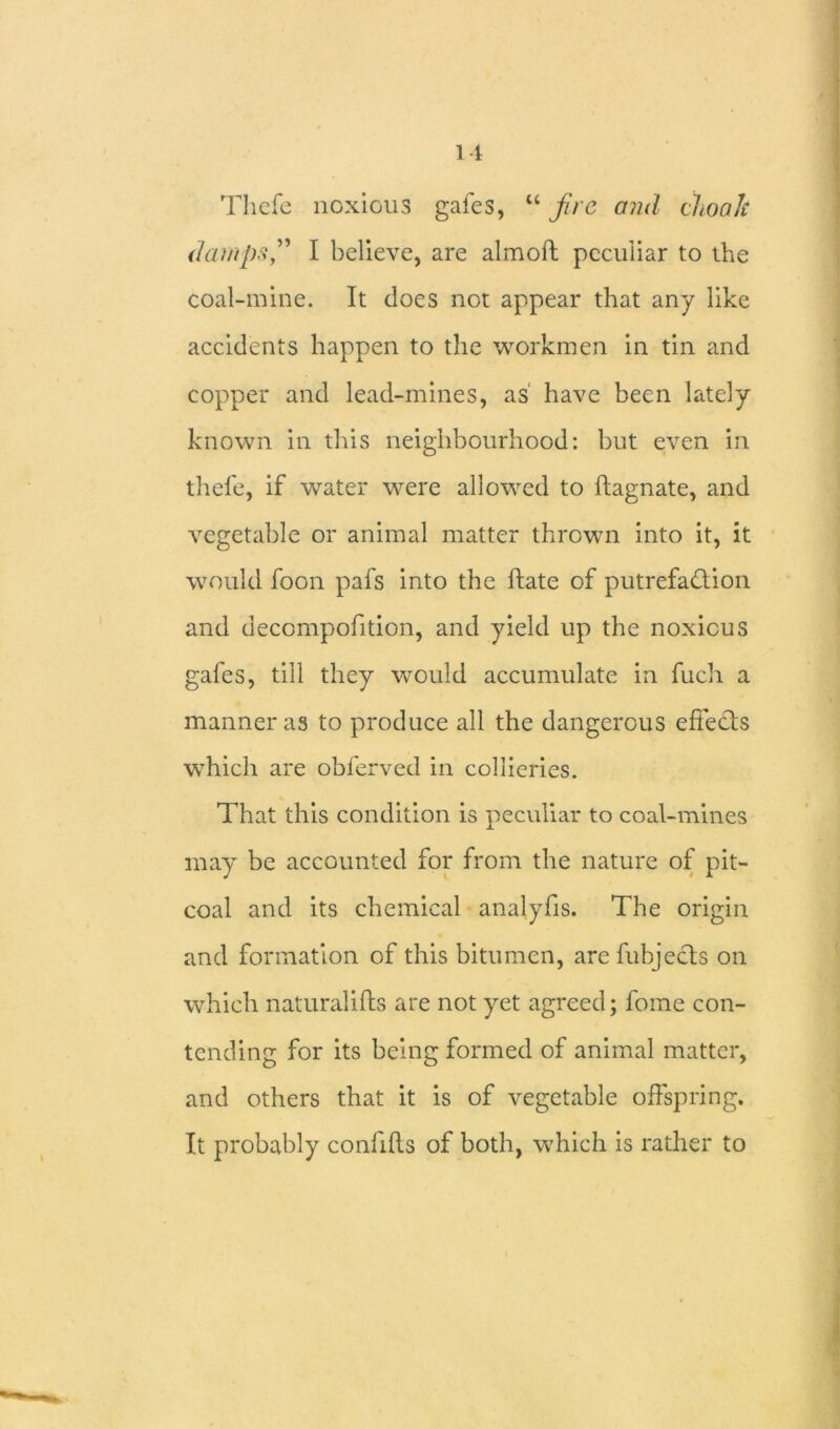 11 Thefe noxious gafes, u fire and choak damps,” I believe, are almoft peculiar to the coal-mine. It does not appear that any like accidents happen to the workmen in tin and copper and lead-mines, as have been lately known in this neighbourhood: but even in thefe, if water were allowed to ftagnate, and vegetable or animal matter thrown into it, it would foon pafs into the ftate of putrefaction and decompofition, and yield up the noxious gafes, till they would accumulate in fuch a manner as to produce all the dangerous effects which are obferved in collieries. That this condition is peculiar to coal-mines may be accounted for from the nature of pit- coal and its chemical analyfis. The origin and formation of this bitumen, arefubjects on which naturalifls are not yet agreed; fome con- tending for its being formed of animal matter, and others that it is of vegetable offspring. It probably confifts of both, which is rather to