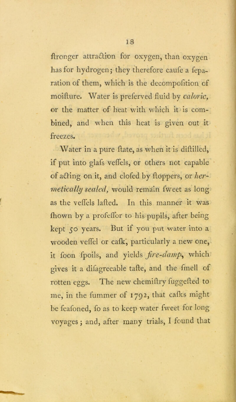 ftronger attraction for oxygen, than oxygen has for hydrogen; they therefore caufe a fepa- ration of them, which is the decompofition of moiflure. Water is preferved fluid by caloric, or the matter of heat with which it is com- bined, and when this heat is given out it freezes. Water in a pure ftate, as when it is diftilled, if put into glafs veflels, or others not capable of aCting on it, and clofed by hoppers, or her- metically sealed, would remain fvveet as long as the veflels lafted. In this manner it was fhown by a profefior to his pupils, after being kept 50 years. But if you put water into a wooden veflel or calk, particularly a new one, it foon fpoils, and yields fire-damp, which gives it a difagreeable tafte, and the fmell of rotten eggs. The new chemiftry fuggefled to me, in the fummer of 1792, that cafks might be fealoned, fo as to keep water fweet for long voyages; and, after many trials, I found that