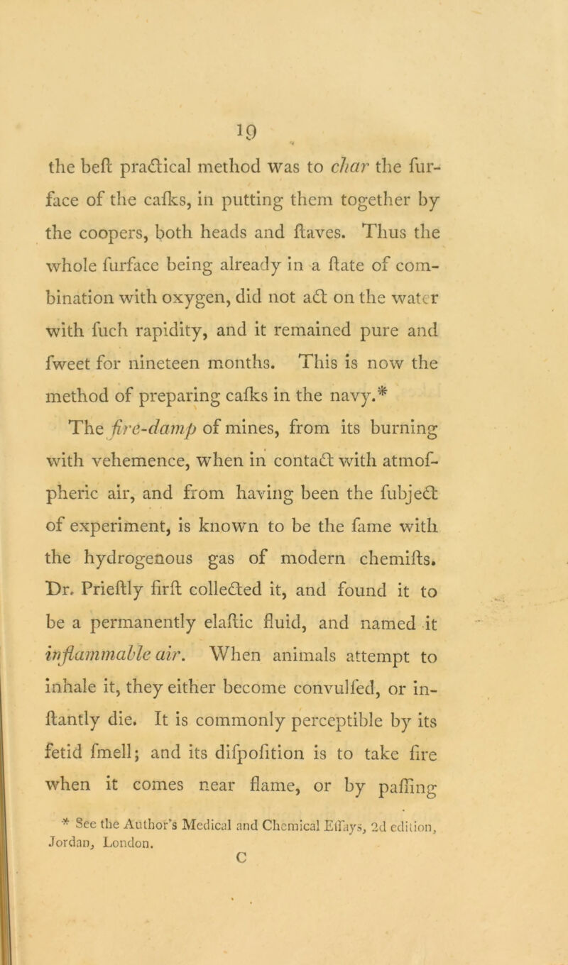 10 u the befl pradlical method was to char the fur- face of the calks, in putting them together by the coopers, both heads and Haves. Thus the whole furface being already in a Hate of com- bination with oxygen, did not adt on the water with fuch rapidity, and it remained pure and fweet for nineteen months. This is now the method of preparing calks in the navy.* The fire-damp of mines, from its burning with vehemence, when in contadt with atmof- pheric air, and from having been the fubjedt of experiment, is known to be the fame with the hydrogenous gas of modern chemiHs. Dr, PrieHly HrH colledted it, and found it to be a permanently elaHic fluid, and named it inflammable air. When animals attempt to inhale it, they either become convulfed, or in- Hantly die. It is commonly perceptible by its fetid fmell; and its difpofition is to take lire when it comes near flame, or by palling * §ee the Author’s Medical and Chemical Ethays, 2d edition, Jordan, London. C