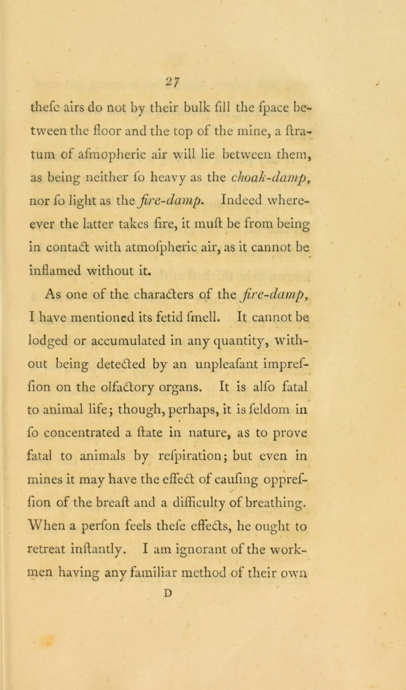 thefc airs do not by their bulk fill the fpace be- tween the floor and the top of the mine, a ftra- tum of afmopheric air will lie between them, as being neither fo heavy as the choak-damp, nor fo light as the fire-damp. Indeed where- ever the latter takes fire, it muff be from being in contact with atmofpheric air, as it cannot be inflamed without it. As one of the characters of the fire-damp, I have mentioned its fetid fmell. It cannot be lodged or accumulated in any quantity, with- out being detected by an unpleafant impref- fion on the olfaCtory organs. It is alfo fatal to animal life; though, perhaps, it is feldom in • fo concentrated a Hate in nature, as to prove fatal to animals by refpiration; but even in mines it may have the efleCt of caufing oppref- fion of the breafl: and a difficulty of breathing. When a perfon feels thefe effeCts, he ought to retreat inftantly. I am ignorant of the work- men having any familiar method of their own D