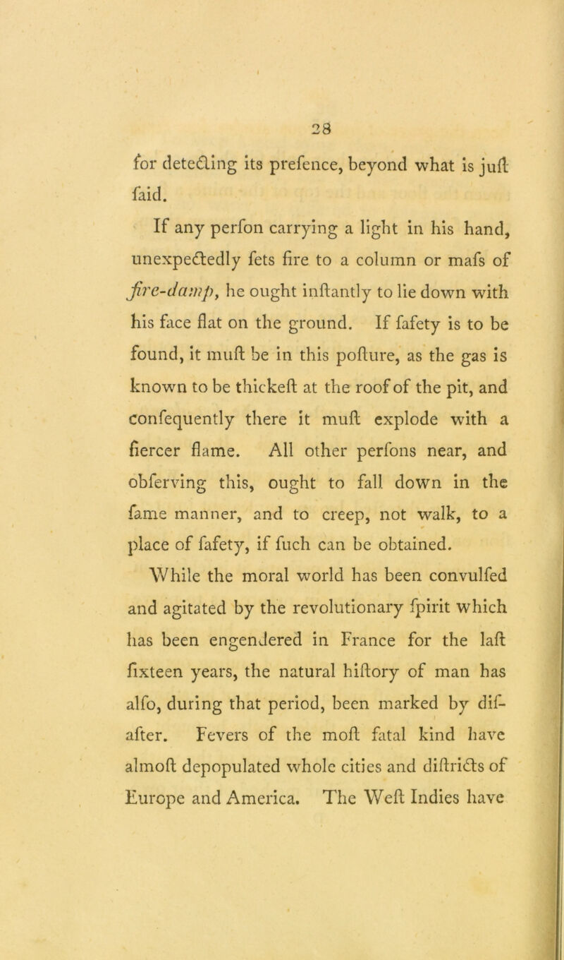 I 28 0 for dete&ing its prefence, beyond what is juft faid. If any perfon carrying a light in his hand, unexpectedly fets fire to a column or mafs of fire-damp, he ought inftantly to lie down with his face flat on the ground. If fafety is to be found, it nnift be in this poflure, as the gas is known to be thickefl at the roof of the pit, and confequently there it muft explode wflth a fiercer flame. All other perfons near, and obferving this, ought to fall down in the fame manner, and to creep, not walk, to a place of fafety, if fuch can be obtained. While the moral world has been convulfed and agitated by the revolutionary fpirit which has been engendered in France for the laft fixteen years, the natural hiftory of man has alfo, during that period, been marked by dif- after. Fevers of the mofl fatal kind have almoft depopulated whole cities and diftri&s of Europe and America. The Weft Indies have