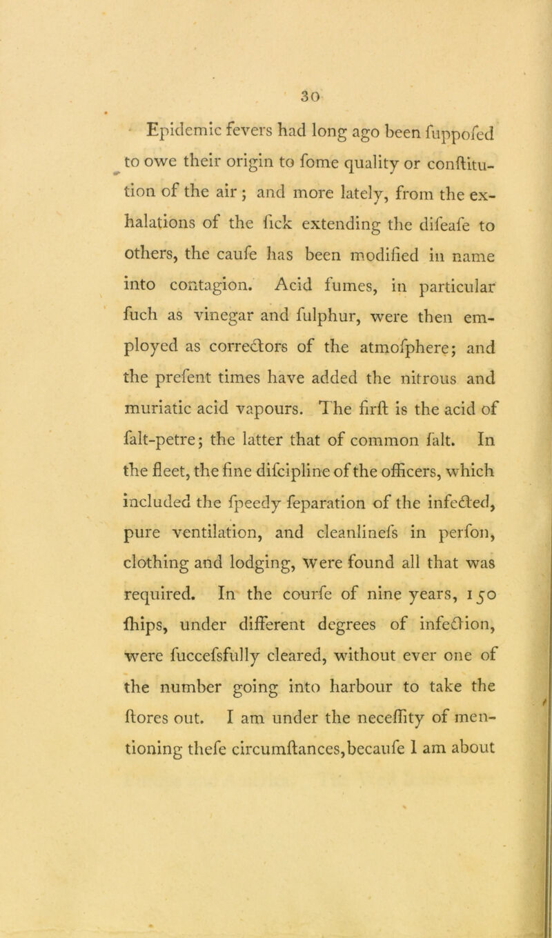 Epidemic fevers had long ago been fuppofed to owe their origin to feme quality or conftitu- tion of the air ; and more lately, from the ex- halations of the lick extending the difeafe to others, the caufe has been modified in name into contagion. Acid fumes, in particular fuch as vinegar and fulphur, were then em- ployed as correctors of the atmofphere; and the prefent times have added the nitrous and muriatic acid vapours. The firft is the acid of falt-petre; the latter that of common fait. In the fleet, the fine difeipline of the officers, which included the fpeedy feparation of the infected, pure ventilation, and cleanlinefs in perfon, clothing and lodging, Were found all that was required. In the courfe of nine years, 150 fhips, under different degrees of infeffion, were fuccefsfully cleared, without ever one of the number going into harbour to take the ftores out. I am under the neceffity of men- tioning thefe circumfianceSjbecaufe 1 am about