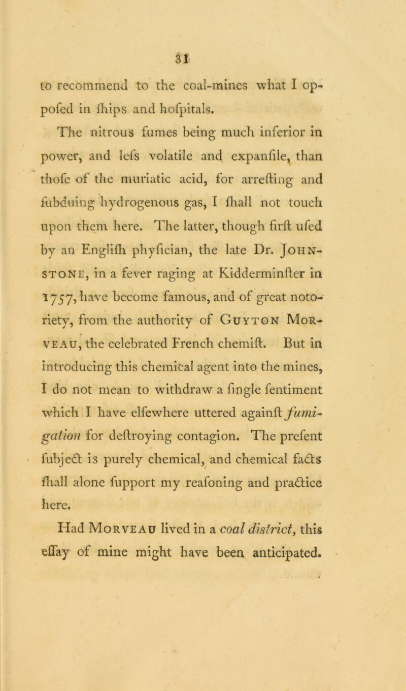 to recommend to the coal-mines what I op- pofed in lhips and hofpitals. The nitrous fumes being much inferior in power, and lefs volatile and expanfile, than thofe of the muriatic acid, for arrefting and fubduing hydrogenous gas, I fhall not touch upon them here. The latter, though firfh ufed by an Englifh phyfician, the late Dr. John- stone, in a fever raging at Kidderminfter in 1757, have become famous, and of great noto- riety, from the authority of Guyton Mor- veau, the celebrated French chemift. But in introducing this chemical agent into the mines, I do not mean to withdraw a fingle fentiment which I have elfewhere uttered agaix\$l fumi- gation for deftroying contagion. The prefent fubjedt is purely chemical, and chemical fadts fhall alone fupport my reafoning and pradtice here. Had Morveau lived in a coal district, this efiay of mine might have been anticipated.