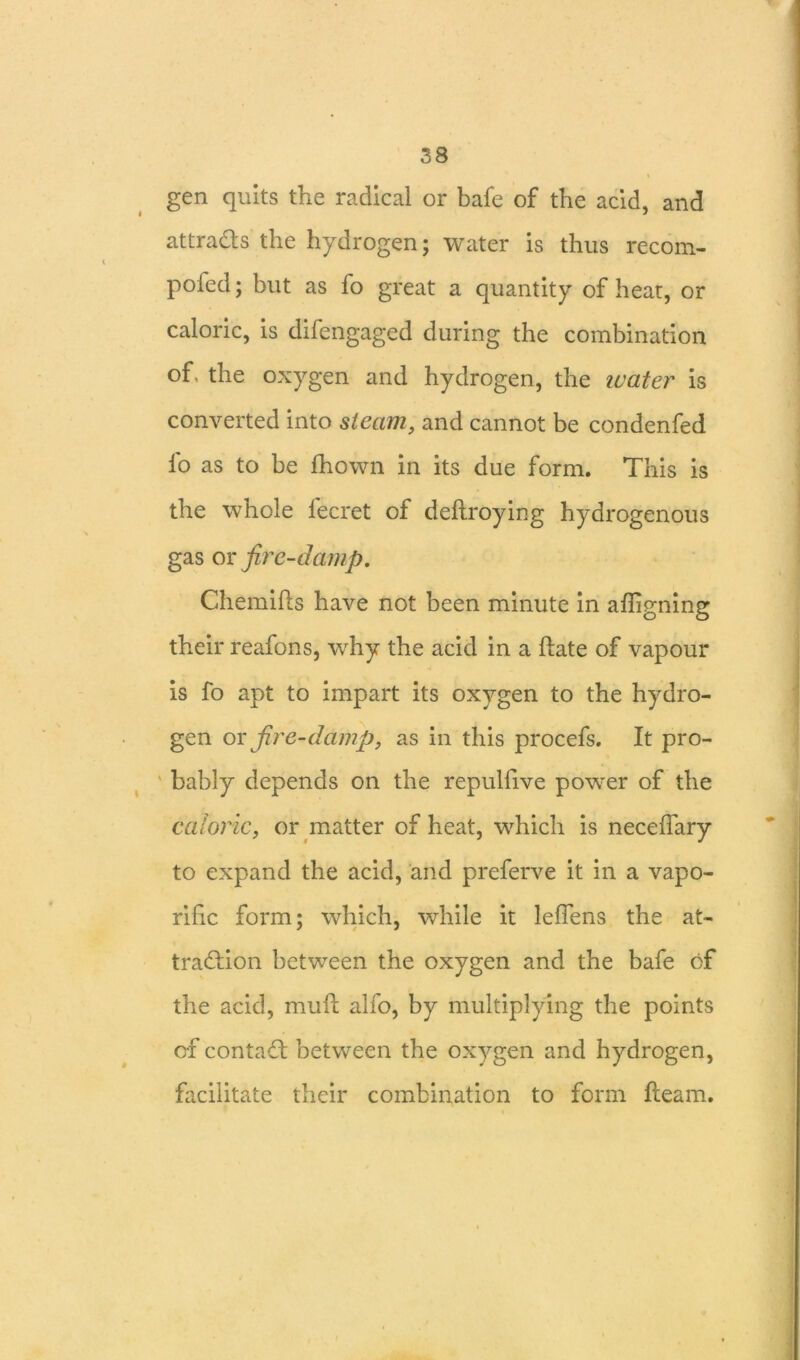 gen quits the radical or bafe of the acid, and attracts the hydrogen; water is thus recom- poied; but as fo great a quantity of heat, or caloric, is difengaged during the combination of, the oxygen and hydrogen, the water is converted into steam, and cannot be condenfed fo as to be fhown in its due form. This is the whole lecret of deftroying hydrogenous gas or fire-damp. Chemihs have not been minute in aligning their reafons, why the acid in a hate of vapour is fo apt to impart its oxygen to the hydro- gen or fire-damp, as in this procefs. It pro- bably depends on the repulfive power of the caloric, or matter of heat, which is neceffary to expand the acid, and preferve it in a vapo- rific form; which, while it leflens the at- traction between the oxygen and the bafe of the acid, muft alfo, by multiplying the points of contaCt between the oxygen and hydrogen, facilitate their combination to form fleam.