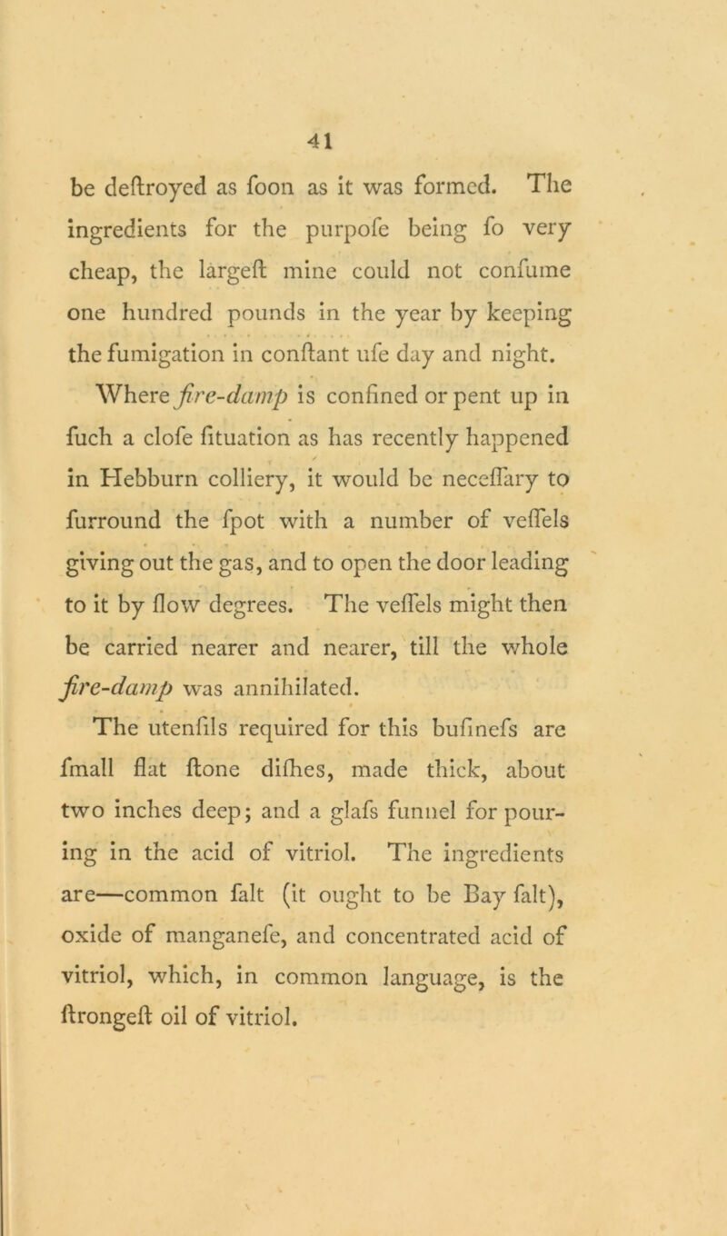 be deftroyed as foon as it was formed. The ingredients for the purpofe being fo very cheap, the largeft mine could not confume one hundred pounds in the year by keeping the fumigation in conftant ufe day and night. Where fire-damp is confined or pent up in fuch a clofe fituation as has recently happened in Hebburn colliery, it would be neceffary to furround the fpot with a number of veffels giving out the gas, and to open the door leading to it by flow degrees. The veffels might then be carried nearer and nearer, till the whole fire-damp was annihilated. The utenfils required for this bufinefs are fmall flat ftone difhes, made thick, about two inches deep; and a glafs funnel for pour- ing in the acid of vitriol. The ingredients are—common fait (it ought to be Bay fait), oxide of manganefe, and concentrated acid of vitriol, which, in common language, is the ftrongefl oil of vitriol.