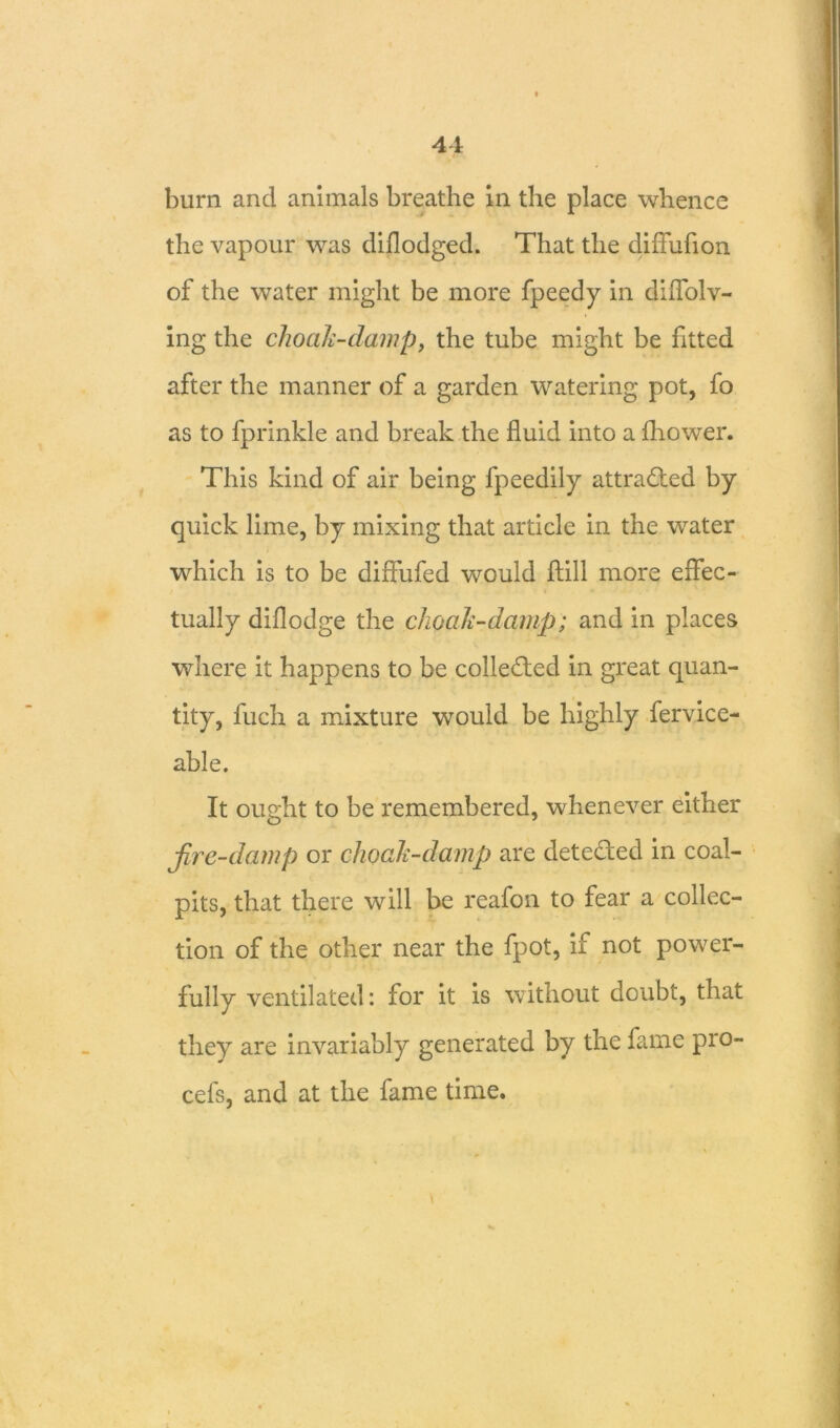burn and animals breathe in the place whence the vapour was diflodged. That the diffuflon of the water might be more fpeedy in diflolv- ing the choak-damp, the tube might be fitted after the manner of a garden watering pot, fo as to fprinkle and break the fluid into a £hower. This kind of air being fpeedily attra&ed by quick lime, by mixing that article in the water which is to be diffufed would ftill more effec- tually diflodge the choak-damp; and in places where it happens to be collected in great quan- tity, fuch a mixture would be highly fervice- able. It ought to be remembered, whenever either fire-damp or choak-damp are deteded in coal- pits, that there will be reafon to fear a collec- tion of the other near the fpot, if not power- fully ventilated: for it is without doubt, that they are invariably generated by the fame pro- cefs, and at the fame time.