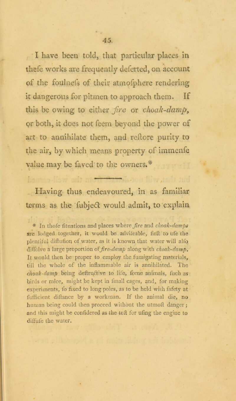 I have been told, that particular places in * / thefe works are frequently deferted, on account of the foulneis of their atmofphere rendering it dangerous for pitmen to approach them. If this be owing to either Jire or choak-damp, or both, it does not feem beyond the power of art to annihilate them, and reftore purity to the air, by which means property of immenfe value may be faved to the owners.* - - i i . * / Having thus endeavoured, in as familiar terms as the fubjeft would admit, to explain * In thofe filiations and places where fire and choak-damps are lodged together, it would be advileable, fiift to ufe the plentiful diftufion of water, as it is known that water will alfo diffclve a large proportion offire-damp along with choak-damp. It would then be proper to employ the fumigating materials, till the whole of the inflammable air is annihilated. The choak-damp being deftruftive to life, fome animals, inch as birds or mice, might be kept in finall cages, and, for making experiments, fo fixed to long poles, as to be held with fafety at fufficient diflance by a workman. If the animal die, no human being could then proceed without the utmoft danger; and this might be confidered as the left for ufing the engine to diflufe the water.