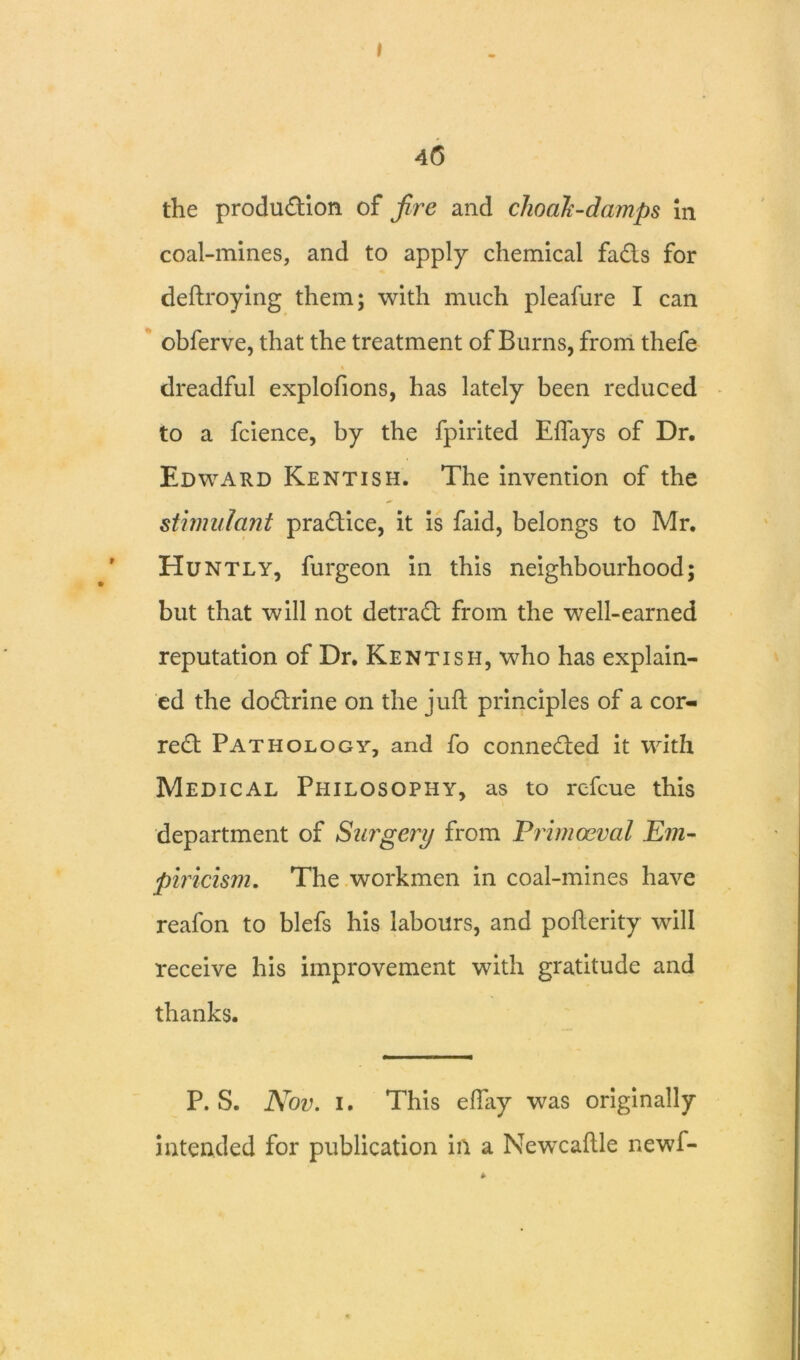 I 46 the produdion of fire and choaJc-damps in coal-mines, and to apply chemical fads for deftroying them; with much pleafure I can obferve, that the treatment of Burns, from thefe « dreadful explofions, has lately been reduced to a fcience, by the fpirited Eflays of Dr. Edward Kentish. The invention of the stimulant pradice, it is faid, belongs to Mr. Huntly, furgeon in this neighbourhood; but that will not detrad from the well-earned reputation of Dr. Kentish, who has explain- ed the dodrine on the juft principles of a cor- red Pathology, and fo conneded it with Medical Philosophy, as to rcfcue this department of Surgery from Primaeval Em- piricism. The workmen in coal-mines have reafon to blefs his labours, and pofterity will receive his improvement with gratitude and thanks. P. S. Nov. i. This eftay was originally intended for publication ill a Newcaftle newf-