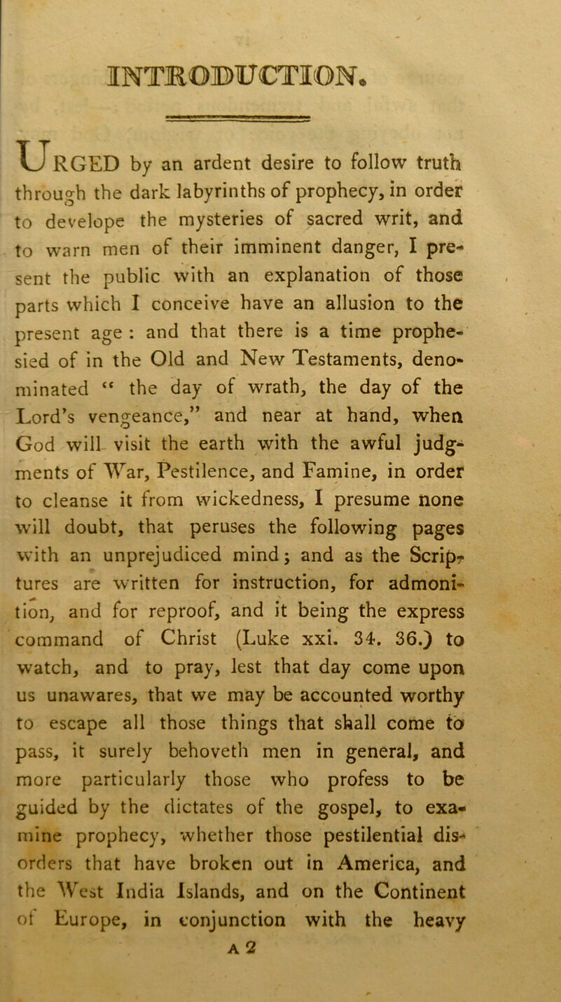 INTROBUCTION. Urged by an ardent desire to follow truth through the dark labyrinths of prophecy, in order to develope the mysteries of sacred writ, and to warn men of their imminent danger, I pre- sent the public with an explanation of those parts which I conceive have an allusion to the present age : and that there is a time prophe- sied of in the Old and New Testaments, deno- minated “ the day of wrath, the day of the Lord’s vengeance,” and near at hand, when God will visit the earth with the awful judg- ments of ATar, Pestilence, and Farnine, in order to cleanse it from wickedness, I presume none will doubt, that peruses the following pages with an unprejudiced mind; and as the Scrip? tures are written for instruction, for admoni- tion, and for reproof, and it being the express command of Christ (Luke xxi. 34. 36.} to watch, and to pray, lest that day come upon us unawares, that we may be accounted worthy to escape all those things that shall come to pass, it surely behoveth men in general, and more particularly those who profess to be guided by the dictates of the gospel, to exa* mine prophecy, whether those pestilential dis- orders that have broken out in America, and the West India Islands, and on the Continent ot Europe, in conjunction with the heavy a2