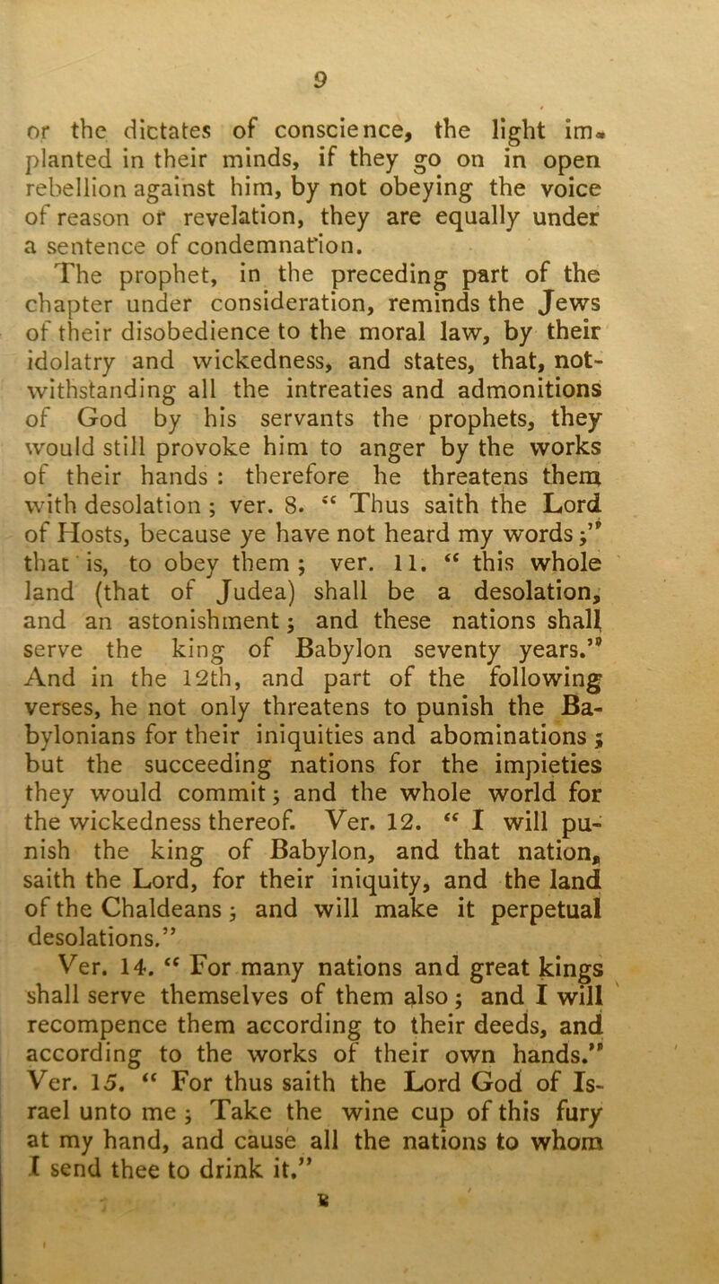 or the dictates of conscience, the light im» planted in their minds, if they go on in open rebellion against him, by not obeying the voice of reason or revelation, they are equally under a sentence of condemnation. The prophet, in the preceding part of the chapter under consideration, reminds the Jews of their disobedience to the moral law, by their idolatry and wickedness, and states, that, not- withstanding all the intreaties and admonitions of God by his servants the prophets, they would still provoke him to anger by the works of their hands : therefore he threatens them with desolation ; ver. 8. '' Thus saith the Lord of Hosts, because ye have not heard my words that is, to obey them; ver. 11. this whole land (that of Judea) shall be a desolation, and an astonishment; and these nations shaU serve the king of Babylon seventy years.” And in the 12th, and part of the following verses, he not only threatens to punish the Ba- bylonians for their iniquities and abominations ; but the succeeding nations for the impieties they would commit; and the whole world for the wickedness thereof. Ver. 12. I will pu- nish the king of Babylon, and that nation, saith the Lord, for their iniquity, and the land of the Chaldeans; and will make it perpetual desolations.” Ver. 14. For many nations and great kings shall serve themselves of them also; and I will recompence them according to their deeds, and according to the works of their own hands.” Ver. 15. ‘‘ For thus saith the Lord God of Is- rael unto me ; Take the wine cup of this fury at my hand, and cause all the nations to whom I send thee to drink it.” 8