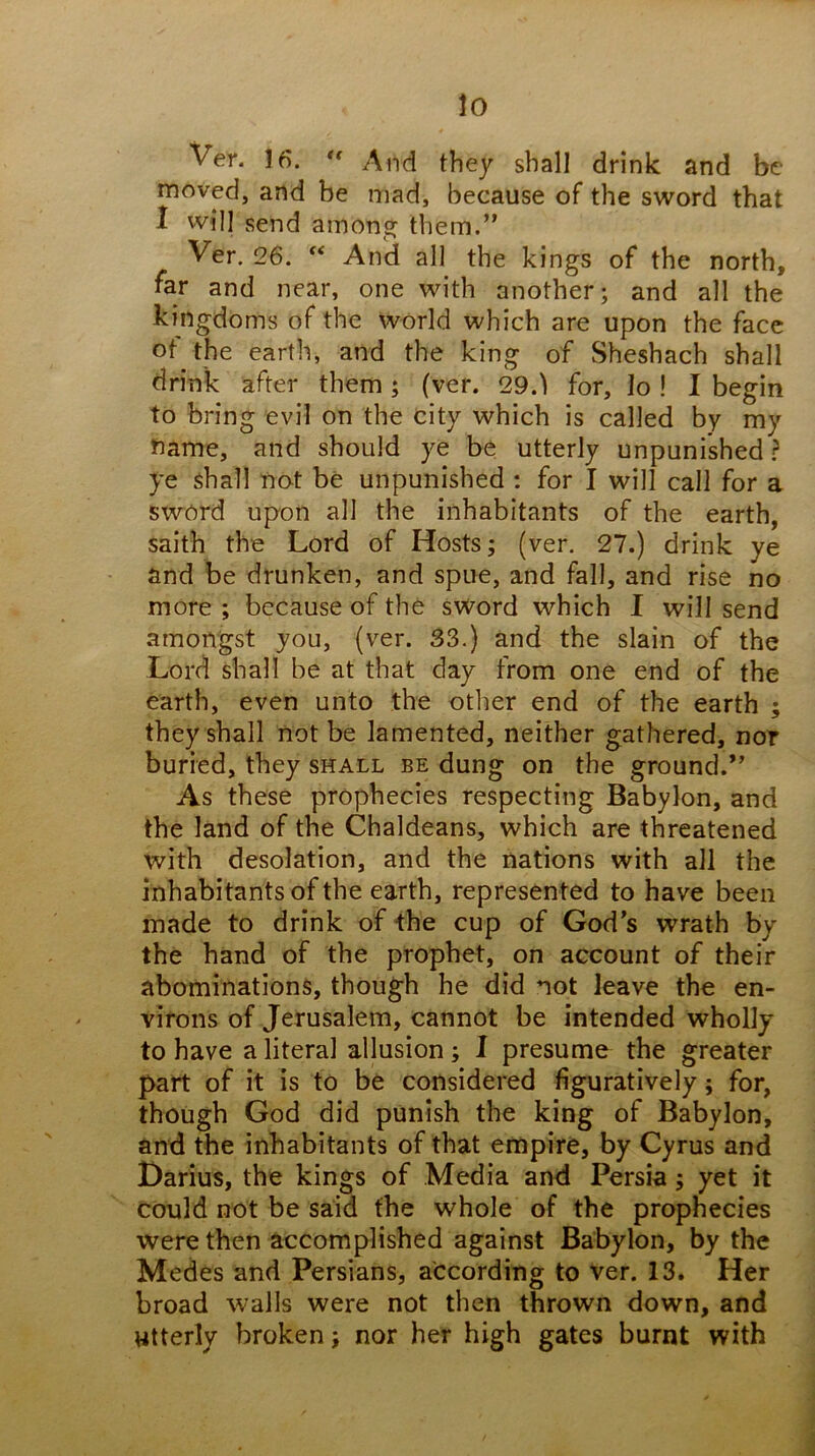 lo Ver. 16. And they shall drink and be moved, and be mad, because of the sword that I will send among them.” Ver. 26. And all the kings of the north, far and near, one with another; and all the kingdoms of the world which are upon the face of the earth, and the king of Sheshach shall drink after them; (ver. 29.1 for, lo ! I begin to bring evil on the city which is called by my name, and should ye be utterly unpunished ? ye shall not be unpunished : for I will call for a sword upon all the inhabitants of the earth, saith the Lord of Hosts; (ver. 27.) drink ye and be drunken, and spue, and fall, and rise no more ; because of the sword which I will send amongst you, (ver. 33.) and the slain of the Lord shall be at that day from one end of the earth, even unto the other end of the earth ; they shall not be lamented, neither gathered, nor buried, they shall be dung on the ground.” As these prophecies respecting Babylon, and the land of the Chaldeans, which are threatened with desolation, and the nations with all the inhabitants of the earth, represented to have been made to drink of the cup of God’s wrath by the hand of the prophet, on account of their abominations, though he did not leave the en- virons of Jerusalem, cannot be intended wholly to have a literal allusion; I presume the greater part of it is to be considered figuratively; for, though God did punish the king of Babylon, and the inhabitants of that empire, by Cyrus and Darius, the kings of Media and Persia; yet it could not be said the whole of the prophecies were then accomplished against Babylon, by the Medes and Persians, according to ver. 13. Her broad walls were not then thrown down, and utterly broken; nor her high gates burnt with