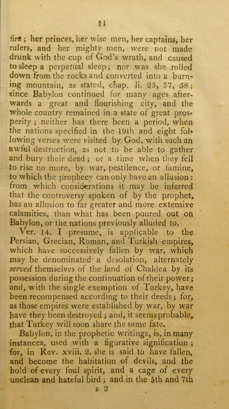 firft ; her princes, her wise men, her captains, her rulers, and her mighty men, were not made drunk with the cup of God’s wrath, and caused to sleep a perpetual sleep; nor was she rolled down from the rocks and converted into a burn- ing mountain, as stated, chap. li. 25, 57, 58; since Babylon continued for many ages after- wards a great and flourishing city, and the whole country remained in a state of great pros- perity ; neither has there been a period, when the nations specified in the 19th and eight fol* lowing verses were visited by God, with such an awful destruction, as not to be able to gather and bury their dead ; or a time when tliey fell to rise no more, by war, pestilence, or famine, to which the prophecy can only have an allusion : from which considerations it may be inferred that the controversy spoken of by the prophet, has an allusion to far greater and more extensive calamities, than what has been poured out on^ Babylon, or the nations previously alluded to. Ver. 14. I presume, is applicable to the^ Persian, Grecian, Roman, and Turkish empires, which have successively fallen by war, which may be denominated a desolation; alternately served themselves of the land of Chaldea by its possession during the continuation of their power; and, with the single exemption of Turkey, have been recompensed according to their deeds; for, as those empires were established by war, by war have they been destroyed ; and, it seems probable, that Turkey will soon share the same fate. Babylon, in the prophetic writings, is, in many instances, used with a figurative signification ; for, in Rev. xviii, 2. she is said to have fallen, and become the habitation of devils, and the hold of every foul spirit, and a cage of every unclean and hateful bird; and in the 5th and 7th B 2