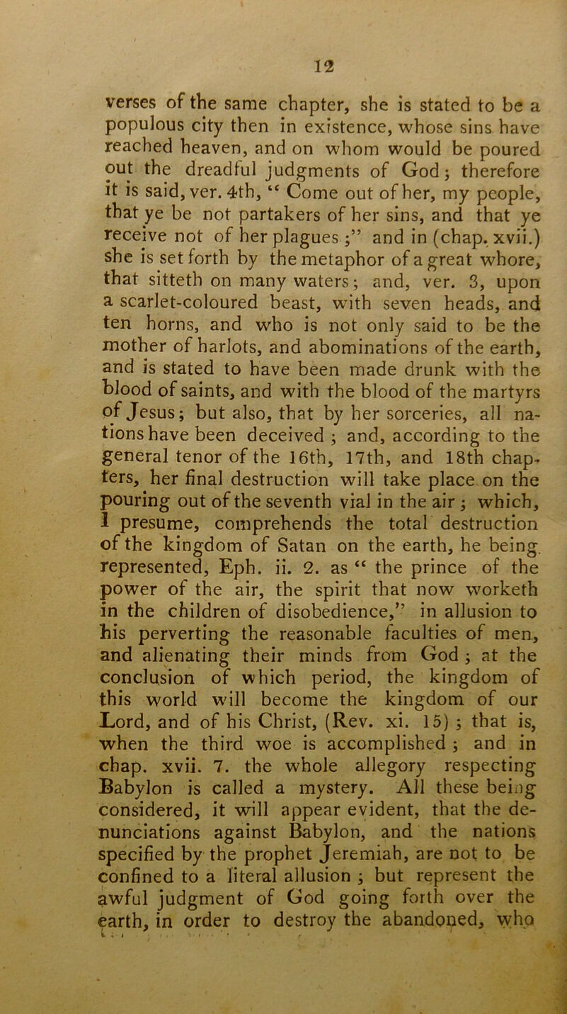 verses of the same chapter, she is stated to be a populous city then in existence, whose sins have reached heaven, and on whom would be poured out the dreadful judgments of God; therefore it is said, ver. 4th, “ Come out of her, my people, that ye be not partakers of her sins, and that ye receive not of her plaguesand in (chap, xvii.) she is set forth by the metaphor of a great whore, that sitteth on many waters; and, ver. 3, upon a scarlet-coloured beast, wdth seven heads, and ten horns, and who is not only said to be the mother of harlots, and abominations of the earth, and is stated to have been made drunk with the blood of saints, and with the blood of the martyrs of Jesus; but also, that by her sorceries, all na- tions have been deceived ; and, according to the general tenor of the 16th, 17th, and 18th chap- ters, her final destruction will take place on the pouring out of the seventh vial in the air ; which, 1 presume, comprehends the total destruction of the kingdom of Satan on the earth, he being, represented, Eph. ii. 2. as “ the prince of the power of the air, the spirit that now worketh in the children of disobedience,” in allusion to his perverting the reasonable faculties of men, and alienating their minds from God ; at the conclusion of which period, the kingdom of this world will become the kingdom of our Lord, and of his Christ, (Rev. xi. 15) ; that is, when the third woe is accomplished ; and in chap. xvii. 7. the whole allegory respecting Babylon is called a mystery. All these being considered, it will appear evident, that the de- nunciations against Babylon, and the nations specified by the prophet Jeremiah, are not to be confined to a literal allusion ; but represent the awful judgment of God going forth over the earth, in order to destroy the abandoned, who